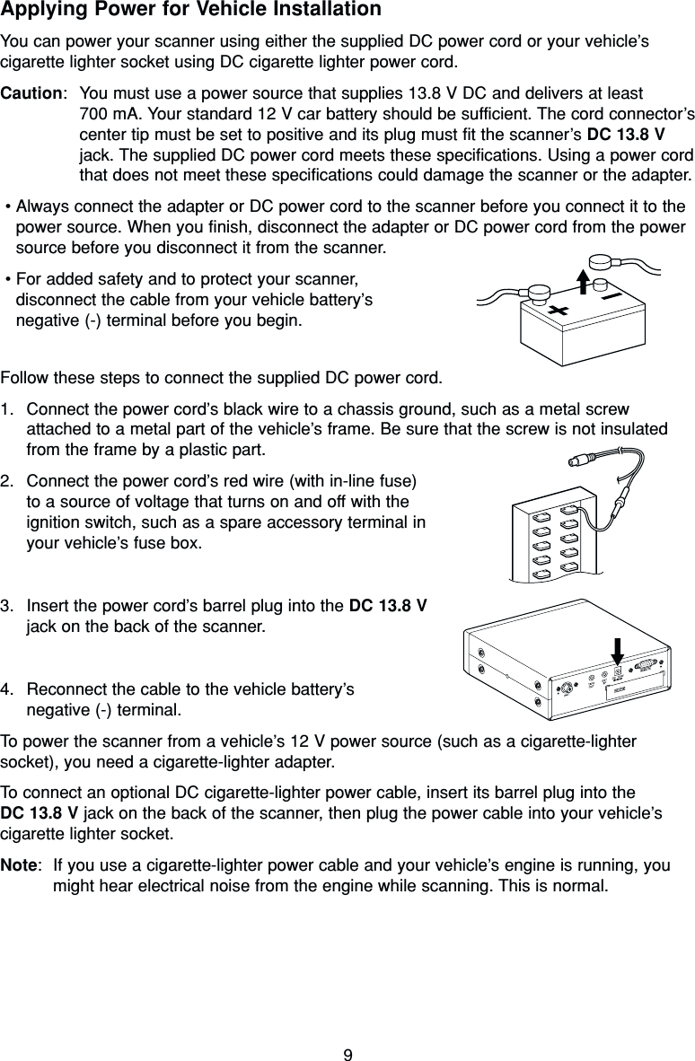 9Applying Power for Vehicle InstallationYou can power your scanner using either the supplied DC power cord or your vehicle’scigarette lighter socket using DC cigarette lighter power cord.Caution: You must use a power source that supplies 13.8 V DC and delivers at least 700 mA. Your standard 12 V car battery should be sufficient. The cord connector’scenter tip must be set to positive and its plug must fit the scanner’s DC 13.8 Vjack. The supplied DC power cord meets these specifications. Using a power cordthat does not meet these specifications could damage the scanner or the adapter.•Always connect the adapter or DC power cord to the scanner before you connect it to thepower source. When you finish, disconnect the adapter or DC power cord from the powersource before you disconnect it from the scanner.•For added safety and to protect your scanner, disconnect the cable from your vehicle battery’s negative (-) terminal before you begin.Follow these steps to connect the supplied DC power cord.1. Connect the power cord’s black wire to a chassis ground, such as a metal screwattached to a metal part of the vehicle’s frame. Be sure that the screw is not insulatedfrom the frame by a plastic part.2. Connect the power cord’s red wire (with in-line fuse)to a source of voltage that turns on and off with theignition switch, such as a spare accessory terminal inyour vehicle’s fuse box.3. Insert the power cord’s barrel plug into the DC 13.8 Vjack on the back of the scanner.4. Reconnect the cable to the vehicle battery’snegative (-) terminal.To power the scanner from a vehicle’s 12 V power source (such as a cigarette-lightersocket), you need a cigarette-lighter adapter.To connect an optional DC cigarette-lighter power cable, insert its barrel plug into the DC 13.8 V jack on the back of the scanner, then plug the power cable into your vehicle’scigarette lighter socket.Note: If you use a cigarette-lighter power cable and your vehicle’s engine is running, youmight hear electrical noise from the engine while scanning. This is normal.