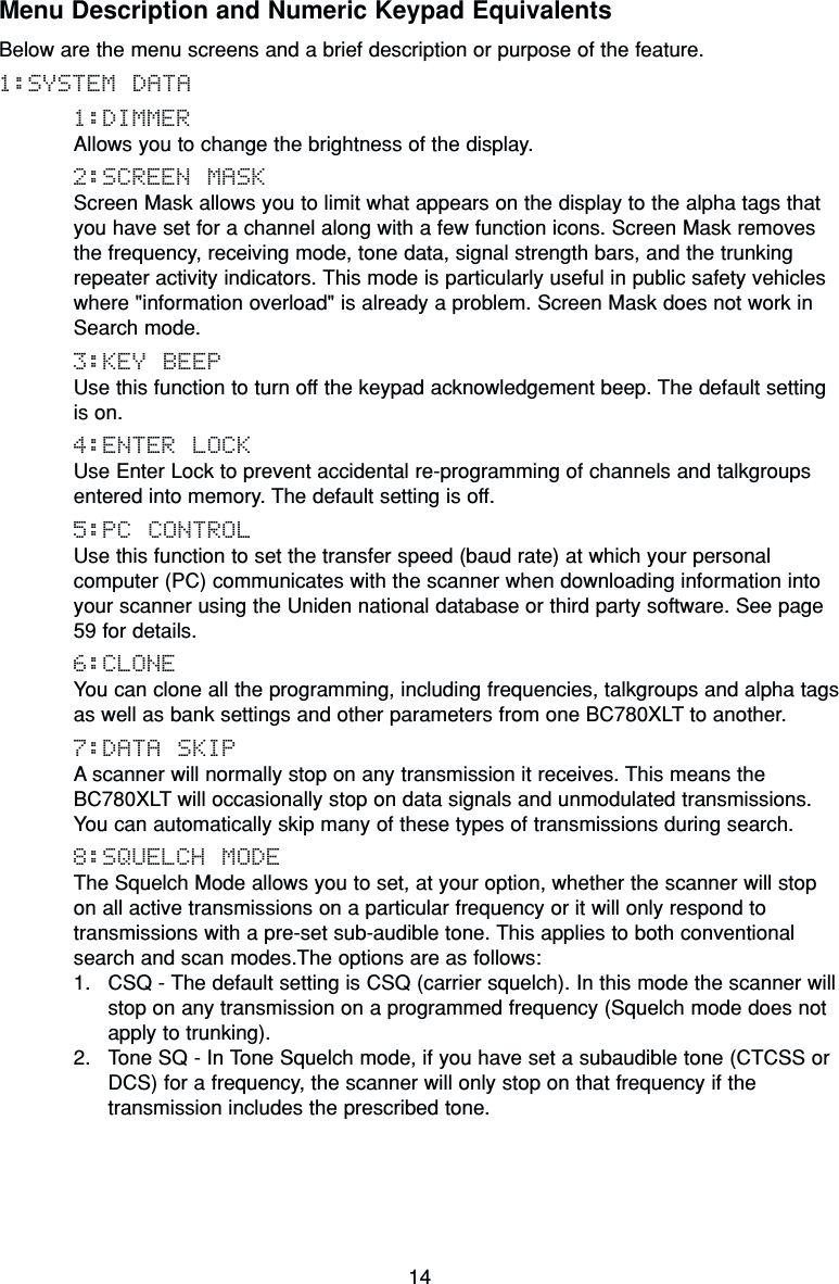 14Menu Description and Numeric Keypad EquivalentsBelow are the menu screens and a brief description or purpose of the feature.1:SYSTEM DATA1:DIMMERAllows you to change the brightness of the display.2:SCREEN MASKScreen Mask allows you to limit what appears on the display to the alpha tags thatyou have set for a channel along with a few function icons. Screen Mask removesthe frequency, receiving mode, tone data, signal strength bars, and the trunkingrepeater activity indicators. This mode is particularly useful in public safety vehicleswhere &quot;information overload&quot; is already a problem. Screen Mask does not work inSearch mode.3:KEY BEEPUse this function to turn off the keypad acknowledgement beep. The default settingis on.4:ENTER LOCKUse Enter Lock to prevent accidental re-programming of channels and talkgroupsentered into memory. The default setting is off.5:PC CONTROLUse this function to set the transfer speed (baud rate) at which your personalcomputer (PC) communicates with the scanner when downloading information intoyour scanner using the Uniden national database or third party software. See page59 for details.6:CLONEYou can clone all the programming, including frequencies, talkgroups and alpha tagsas well as bank settings and other parameters from one BC780XLT to another.7:DATA SKIPA scanner will normally stop on any transmission it receives. This means theBC780XLT will occasionally stop on data signals and unmodulated transmissions.You can automatically skip many of these types of transmissions during search.8:SQUELCH MODEThe Squelch Mode allows you to set, at your option, whether the scanner will stopon all active transmissions on a particular frequency or it will only respond totransmissions with a pre-set sub-audible tone. This applies to both conventionalsearch and scan modes.The options are as follows:1. CSQ - The default setting is CSQ (carrier squelch). In this mode the scanner willstop on any transmission on a programmed frequency (Squelch mode does notapply to trunking).2. Tone SQ - In Tone Squelch mode, if you have set a subaudible tone (CTCSS orDCS) for a frequency, the scanner will only stop on that frequency if thetransmission includes the prescribed tone.