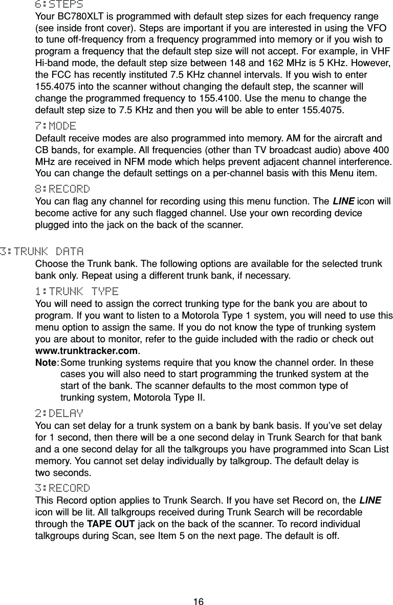 166:STEPSYour BC780XLT is programmed with default step sizes for each frequency range(see inside front cover). Steps are important if you are interested in using the VFOto tune off-frequency from a frequency programmed into memory or if you wish toprogram a frequency that the default step size will not accept. For example, in VHFHi-band mode, the default step size between 148 and 162 MHz is 5 KHz. However,the FCC has recently instituted 7.5 KHz channel intervals. If you wish to enter155.4075 into the scanner without changing the default step, the scanner willchange the programmed frequency to 155.4100. Use the menu to change thedefault step size to 7.5 KHz and then you will be able to enter 155.4075.7:MODEDefault receive modes are also programmed into memory. AM for the aircraft andCB bands, for example. All frequencies (other than TV broadcast audio) above 400MHz are received in NFM mode which helps prevent adjacent channel interference.You can change the default settings on a per-channel basis with this Menu item.8:RECORDYou can flag any channel for recording using this menu function. The LINE icon willbecome active for any such flagged channel. Use your own recording deviceplugged into the jack on the back of the scanner.3:TRUNK DATAChoose the Trunk bank. The following options are available for the selected trunkbank only. Repeat using a different trunk bank, if necessary.1:TRUNK TYPEYou will need to assign the correct trunking type for the bank you are about toprogram. If you want to listen to a Motorola Type 1 system, you will need to use thismenu option to assign the same. If you do not know the type of trunking system you are about to monitor, refer to the guide included with the radio or check outwww.trunktracker.com.Note: Some trunking systems require that you know the channel order. In thesecases you will also need to start programming the trunked system at the start of the bank. The scanner defaults to the most common type of trunking system, Motorola Type II.2:DELAYYou can set delay for a trunk system on a bank by bank basis. If you’ve set delay for 1 second, then there will be a one second delay in Trunk Search for that bankand a one second delay for all the talkgroups you have programmed into Scan Listmemory. You cannot set delay individually by talkgroup. The default delay is two seconds.3:RECORDThis Record option applies to Trunk Search. If you have set Record on, the LINEicon will be lit. All talkgroups received during Trunk Search will be recordablethrough the TAPE OUT jack on the back of the scanner. To record individualtalkgroups during Scan, see Item 5 on the next page. The default is off.