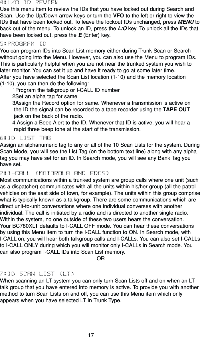 174:L/O ID REVIEWUse this menu item to review the IDs that you have locked out during Search andScan. Use the Up/Down arrow keys or turn the VFO to the left or right to view theIDs that have been locked out. To leave the lockout IDs unchanged, press MENU toback out of the menu. To unlock an ID, press the L/O key. To unlock all the IDs thathave been locked out, press the E (Enter) key.5:PROGRAM IDYou can program IDs into Scan List memory either during Trunk Scan or Searchwithout going into the Menu. However, you can also use the Menu to program IDs.This is particularly helpful when you are not near the trunked system you wish tolater monitor. You can set it up and have it ready to go at some later time.After you have selected the Scan List location (1-10) and the memory location (1-10), you can then do the following:1Program the talkgroup or I-CALL ID number2Set an alpha tag for same3Assign the Record option for same. Whenever a transmission is active on the ID the signal can be recorded to a tape recorder using the TAPE OUT jack on the back of the radio.4.Assign a Beep Alert to the ID. Whenever that ID is active, you will hear a rapid three beep tone at the start of the transmission.6:ID LIST TAGAssign an alphanumeric tag to any or all of the 10 Scan Lists for the system. DuringScan Mode, you will see the List Tag (on the bottom text line) along with any alphatag you may have set for an ID. In Search mode, you will see any Bank Tag youhave set.7:I-CALL (MOTOROLA AND EDCS)Most communications within a trunked system are group calls where one unit (suchas a dispatcher) communicates with all the units within his/her group (all the patrolvehicles on the east side of town, for example). The units within this group comprisewhat is typically known as a talkgroup. There are some communications which aredirect unit-to-unit conversations where one individual converses with anotherindividual. The call is initiated by a radio and is directed to another single radio.Within the system, no one outside of these two users hears the conversation.Your BC780XLT defaults to I-CALL OFF mode. You can hear these conversations by using this Menu item to turn the I-CALL function to ON. In Search mode, with I-CALL on, you will hear both talkgroup calls and I-CALLs. You can also set I-CALLsto I-CALL ONLY during which you will monitor only I-CALLs in Search mode. Youcan also program I-CALL IDs into Scan List memory.OR7:ID SCAN LIST (LT)When scanning an LT system you can only turn Scan Lists off and on when an LTtalk group that you have entered into memory is active. To provide you with anothermethod to turn Scan Lists on and off, you can use this Menu item which onlyappears when you have selected LT in Trunk Type.