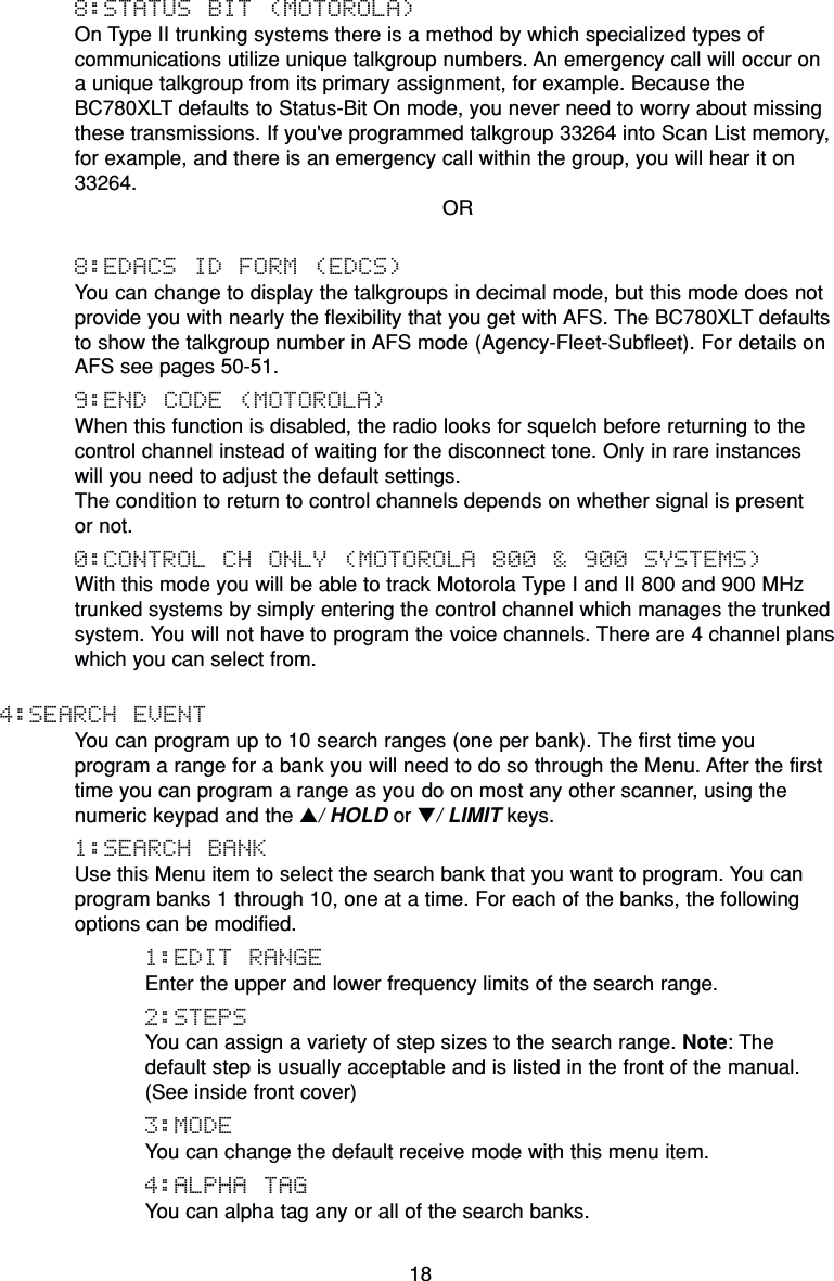 188:STATUS BIT (MOTOROLA)On Type II trunking systems there is a method by which specialized types ofcommunications utilize unique talkgroup numbers. An emergency call will occur on a unique talkgroup from its primary assignment, for example. Because the BC780XLT defaults to Status-Bit On mode, you never need to worry about missingthese transmissions. If you&apos;ve programmed talkgroup 33264 into Scan List memory,for example, and there is an emergency call within the group, you will hear it on33264.OR8:EDACS ID FORM (EDCS)You can change to display the talkgroups in decimal mode, but this mode does notprovide you with nearly the flexibility that you get with AFS. The BC780XLT defaultsto show the talkgroup number in AFS mode (Agency-Fleet-Subfleet). For details onAFS see pages 50-51.9:END CODE (MOTOROLA)When this function is disabled, the radio looks for squelch before returning to thecontrol channel instead of waiting for the disconnect tone. Only in rare instances will you need to adjust the default settings.The condition to return to control channels depends on whether signal is present or not.0:CONTROL CH ONLY (MOTOROLA 800 &amp; 900 SYSTEMS)With this mode you will be able to track Motorola Type I and II 800 and 900 MHztrunked systems by simply entering the control channel which manages the trunkedsystem. You will not have to program the voice channels. There are 4 channel planswhich you can select from.4:SEARCH EVENTYou can program up to 10 search ranges (one per bank). The first time you program a range for a bank you will need to do so through the Menu. After the firsttime you can program a range as you do on most any other scanner, using thenumeric keypad and the ▲/ HOLD or ▼/ LIMIT keys.1:SEARCH BANKUse this Menu item to select the search bank that you want to program. You canprogram banks 1 through 10, one at a time. For each of the banks, the followingoptions can be modified.1:EDIT RANGEEnter the upper and lower frequency limits of the search range.2:STEPSYou can assign a variety of step sizes to the search range. Note: Thedefault step is usually acceptable and is listed in the front of the manual. (See inside front cover)3:MODEYou can change the default receive mode with this menu item.4:ALPHA TAGYou can alpha tag any or all of the search banks.