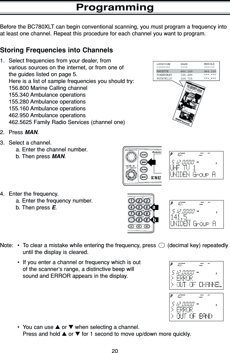 20ProgrammingBefore the BC780XLT can begin conventional scanning, you must program a frequency intoat least one channel. Repeat this procedure for each channel you want to program.Storing Frequencies into Channels1. Select frequencies from your dealer, from various sources on the internet, or from one of the guides listed on page 5.Here is a list of sample frequencies you should try:156.800 Marine Calling channel155.340 Ambulance operations155.280 Ambulance operations155.160 Ambulance operations462.950 Ambulance operations462.5625 Family Radio Services (channel one)2. Press MAN.3. Select a channel.a. Enter the channel number.b. Then press MAN.4. Enter the frequency.a. Enter the frequency number.b. Then press E.Note: •To clear a mistake while entering the frequency, press  (decimal key) repeatedlyuntil the display is cleared.•If you enter a channel or frequency which is outof the scanner’s range, a distinctive beep willsound and ERROR appears in the display.•You can use ▲or ▼when selecting a channel.Press and hold ▲or ▼for 1 second to move up/down more quickly.