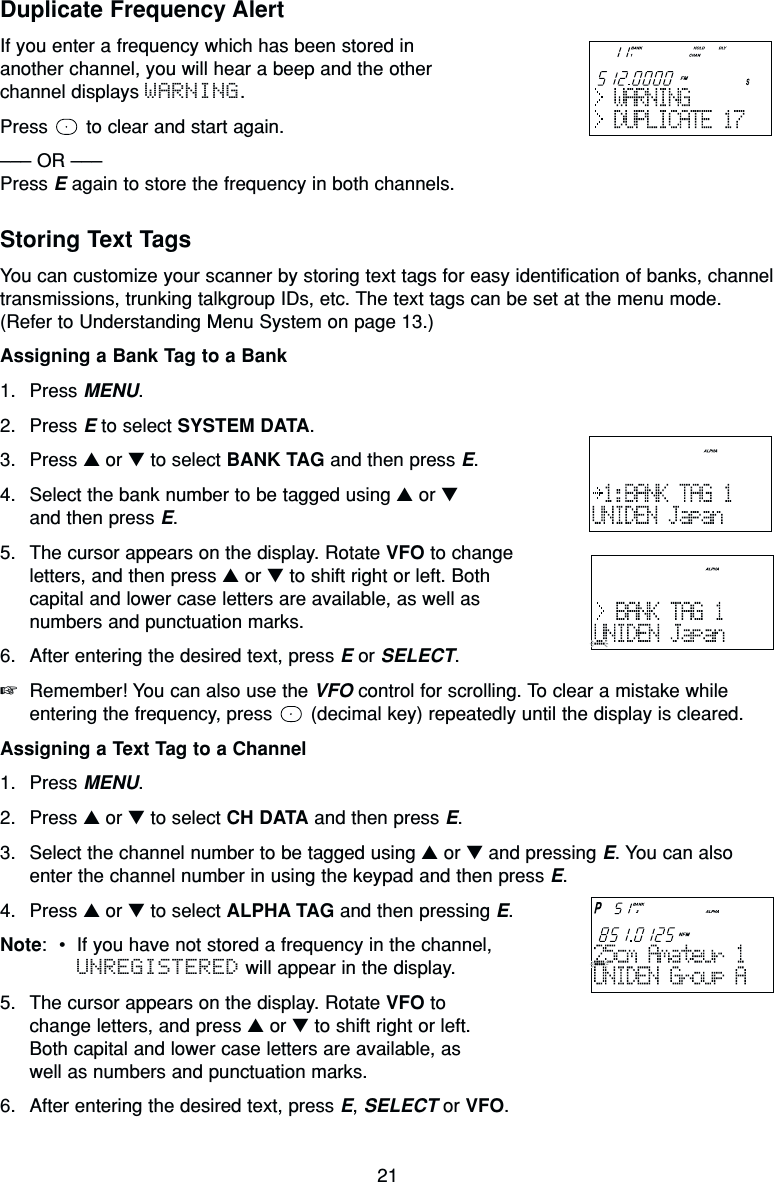 21Duplicate Frequency AlertIf you enter a frequency which has been stored inanother channel, you will hear a beep and the otherchannel displays WARNING.Press  to clear and start again.––– OR –––Press Eagain to store the frequency in both channels.Storing Text TagsYou can customize your scanner by storing text tags for easy identification of banks, channeltransmissions, trunking talkgroup IDs, etc. The text tags can be set at the menu mode.(Refer to Understanding Menu System on page 13.)Assigning a Bank Tag to a Bank1. Press MENU.2. Press Eto select SYSTEM DATA.3. Press ▲or ▼to select BANK TAG and then press E.4. Select the bank number to be tagged using ▲or ▼and then press E.5. The cursor appears on the display. Rotate VFO to changeletters, and then press ▲or ▼to shift right or left. Bothcapital and lower case letters are available, as well asnumbers and punctuation marks.6. After entering the desired text, press Eor SELECT.☞Remember! You can also use the VFO control for scrolling. To clear a mistake whileentering the frequency, press  (decimal key) repeatedly until the display is cleared.Assigning a Text Tag to a Channel1. Press MENU.2. Press ▲or ▼to select CH DATA and then press E.3. Select the channel number to be tagged using ▲or ▼and pressing E. You can alsoenter the channel number in using the keypad and then press E.4. Press ▲or ▼to select ALPHA TAG and then pressing E.Note:•If you have not stored a frequency in the channel,UNREGISTERED will appear in the display.5. The cursor appears on the display. Rotate VFO to change letters, and press ▲or ▼to shift right or left.Both capital and lower case letters are available, as well as numbers and punctuation marks.6. After entering the desired text, press E, SELECT or VFO.