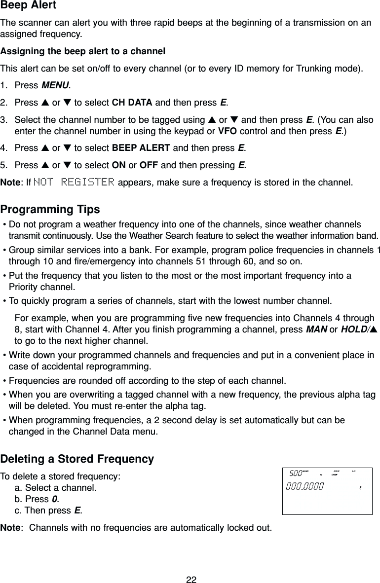 22Beep AlertThe scanner can alert you with three rapid beeps at the beginning of a transmission on anassigned frequency.Assigning the beep alert to a channelThis alert can be set on/off to every channel (or to every ID memory for Trunking mode).1. Press MENU.2. Press ▲or ▼to select CH DATA and then press E.3. Select the channel number to be tagged using ▲or ▼and then press E. (You can alsoenter the channel number in using the keypad or VFO control and then press E.)4. Press ▲or ▼to select BEEP ALERT and then press E.5. Press ▲or ▼to select ON or OFF and then pressing E.Note: If NOT REGISTER appears, make sure a frequency is stored in the channel.Programming Tips•Do not program a weather frequency into one of the channels, since weather channelstransmit continuously. Use the Weather Search feature to select the weather information band.•Group similar services into a bank. For example, program police frequencies in channels 1through 10 and fire/emergency into channels 51 through 60, and so on.•Put the frequency that you listen to the most or the most important frequency into aPriority channel.•To quickly program a series of channels, start with the lowest number channel.For example, when you are programming five new frequencies into Channels 4 through8, start with Channel 4. After you finish programming a channel, press MAN or HOLD/▲to go to the next higher channel.•Write down your programmed channels and frequencies and put in a convenient place incase of accidental reprogramming.•Frequencies are rounded off according to the step of each channel.•When you are overwriting a tagged channel with a new frequency, the previous alpha tagwill be deleted. You must re-enter the alpha tag.•When programming frequencies, a 2 second delay is set automatically but can bechanged in the Channel Data menu.Deleting a Stored FrequencyTo delete a stored frequency:a. Select a channel.b. Press 0.c. Then press E.Note: Channels with no frequencies are automatically locked out.  SERVICE SEARCH  PUBLIC SAFETY