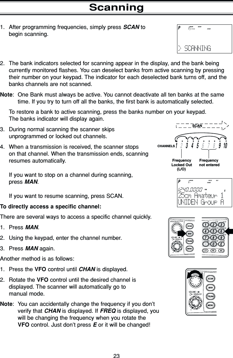 231. After programming frequencies, simply press SCAN to begin scanning.2. The bank indicators selected for scanning appear in the display, and the bank beingcurrently monitored flashes. You can deselect banks from active scanning by pressingtheir number on your keypad. The indicator for each deselected bank turns off, and thebanks channels are not scanned.Note: One Bank must always be active. You cannot deactivate all ten banks at the sametime. If you try to turn off all the banks, the first bank is automatically selected.To restore a bank to active scanning, press the banks number on your keypad.The banks indicator will display again.3. During normal scanning the scanner skips unprogrammed or locked out channels.4. When a transmission is received, the scanner stops on that channel. When the transmission ends, scanningresumes automatically.If you want to stop on a channel during scanning, press MAN.If you want to resume scanning, press SCAN.To directly access a specific channel:There are several ways to access a specific channel quickly.1. Press MAN.2. Using the keypad, enter the channel number.3. Press MAN again.Another method is as follows:1. Press the VFO control until CHAN is displayed.2. Rotate the VFO control until the desired channel is displayed. The scanner will automatically go to manual mode.Note: You can accidentally change the frequency if you don’tverify that CHAN is displayed. If FREQ is displayed, youwill be changing the frequency when you rotate the VFO control. Just don’t press Eor it will be changed!Scanning13459   10267    8CHANNELSFrequency not enteredFrequencyLocked Out(L/O)SCAN