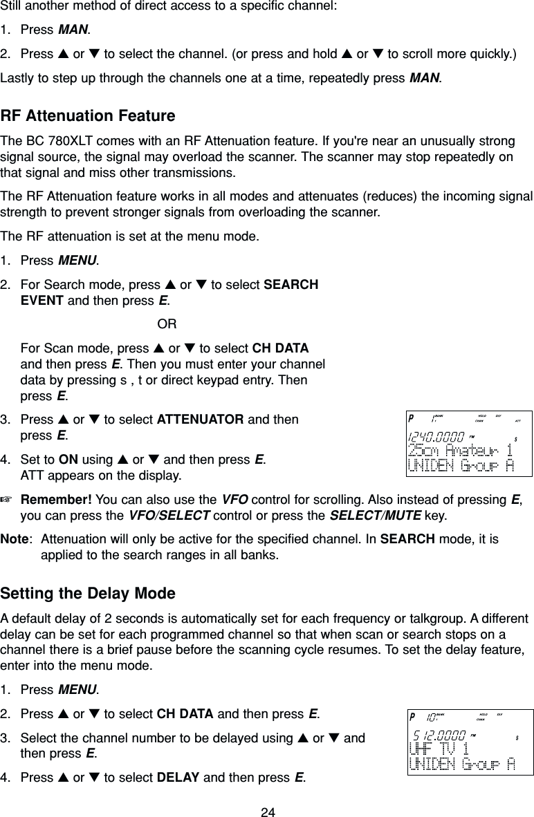 24Still another method of direct access to a specific channel:1. Press MAN.2. Press ▲or ▼to select the channel. (or press and hold ▲or ▼to scroll more quickly.)Lastly to step up through the channels one at a time, repeatedly press MAN.RF Attenuation FeatureThe BC 780XLT comes with an RF Attenuation feature. If you&apos;re near an unusually strongsignal source, the signal may overload the scanner. The scanner may stop repeatedly onthat signal and miss other transmissions.The RF Attenuation feature works in all modes and attenuates (reduces) the incoming signalstrength to prevent stronger signals from overloading the scanner.The RF attenuation is set at the menu mode.1. Press MENU.2. For Search mode, press ▲or ▼to select SEARCHEVENT and then press E.ORFor Scan mode, press ▲or ▼to select CH DATAand then press E. Then you must enter your channeldata by pressing s , t or direct keypad entry. Thenpress E.3. Press ▲or ▼to select ATTENUATOR and then press E.4. Set to ON using ▲or ▼and then press E.ATT appears on the display.☞Remember! You can also use the VFO control for scrolling. Also instead of pressing E,you can press the VFO/SELECT control or press the SELECT/MUTE key.Note: Attenuation will only be active for the specified channel. In SEARCH mode, it isapplied to the search ranges in all banks.Setting the Delay ModeA default delay of 2 seconds is automatically set for each frequency or talkgroup. A differentdelay can be set for each programmed channel so that when scan or search stops on achannel there is a brief pause before the scanning cycle resumes. To set the delay feature,enter into the menu mode.1. Press MENU.2. Press ▲or ▼to select CH DATA and then press E.3. Select the channel number to be delayed using ▲or ▼andthen press E.4. Press ▲or ▼to select DELAY and then press E.