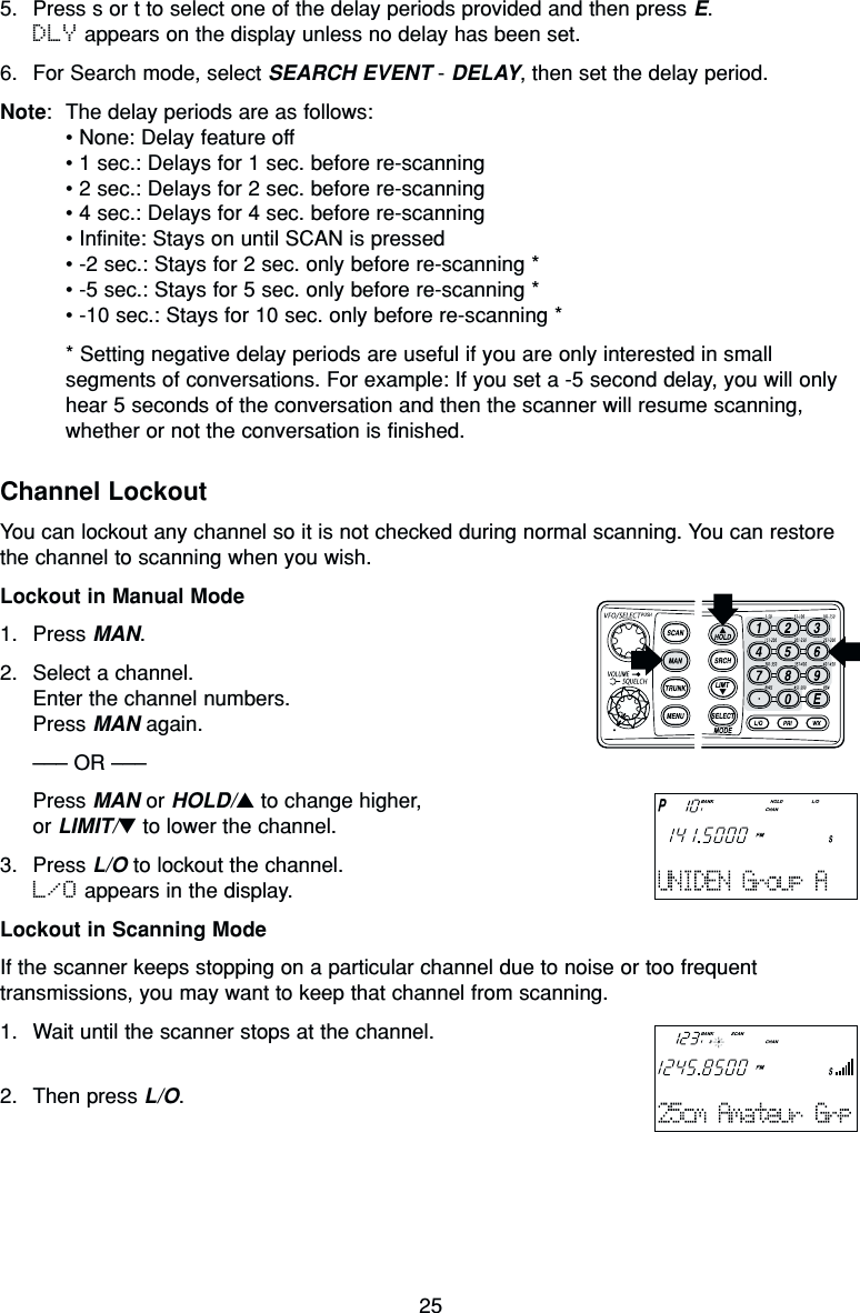255. Press s or t to select one of the delay periods provided and then press E. DLY appears on the display unless no delay has been set.6. For Search mode, select SEARCH EVENT - DELAY, then set the delay period.Note: The delay periods are as follows:• None: Delay feature off• 1 sec.: Delays for 1 sec. before re-scanning• 2 sec.: Delays for 2 sec. before re-scanning• 4 sec.: Delays for 4 sec. before re-scanning• Infinite: Stays on until SCAN is pressed• -2 sec.: Stays for 2 sec. only before re-scanning *• -5 sec.: Stays for 5 sec. only before re-scanning *• -10 sec.: Stays for 10 sec. only before re-scanning ** Setting negative delay periods are useful if you are only interested in smallsegments of conversations. For example: If you set a -5 second delay, you will onlyhear 5 seconds of the conversation and then the scanner will resume scanning,whether or not the conversation is finished.Channel LockoutYou can lockout any channel so it is not checked during normal scanning. You can restorethe channel to scanning when you wish.Lockout in Manual Mode1. Press MAN.2. Select a channel.Enter the channel numbers.Press MAN again.––– OR –––Press MAN or HOLD/▲to change higher,or LIMIT/▼to lower the channel.3. Press L/O to lockout the channel.L/O appears in the display.Lockout in Scanning ModeIf the scanner keeps stopping on a particular channel due to noise or too frequenttransmissions, you may want to keep that channel from scanning.1. Wait until the scanner stops at the channel.2. Then press L/O.