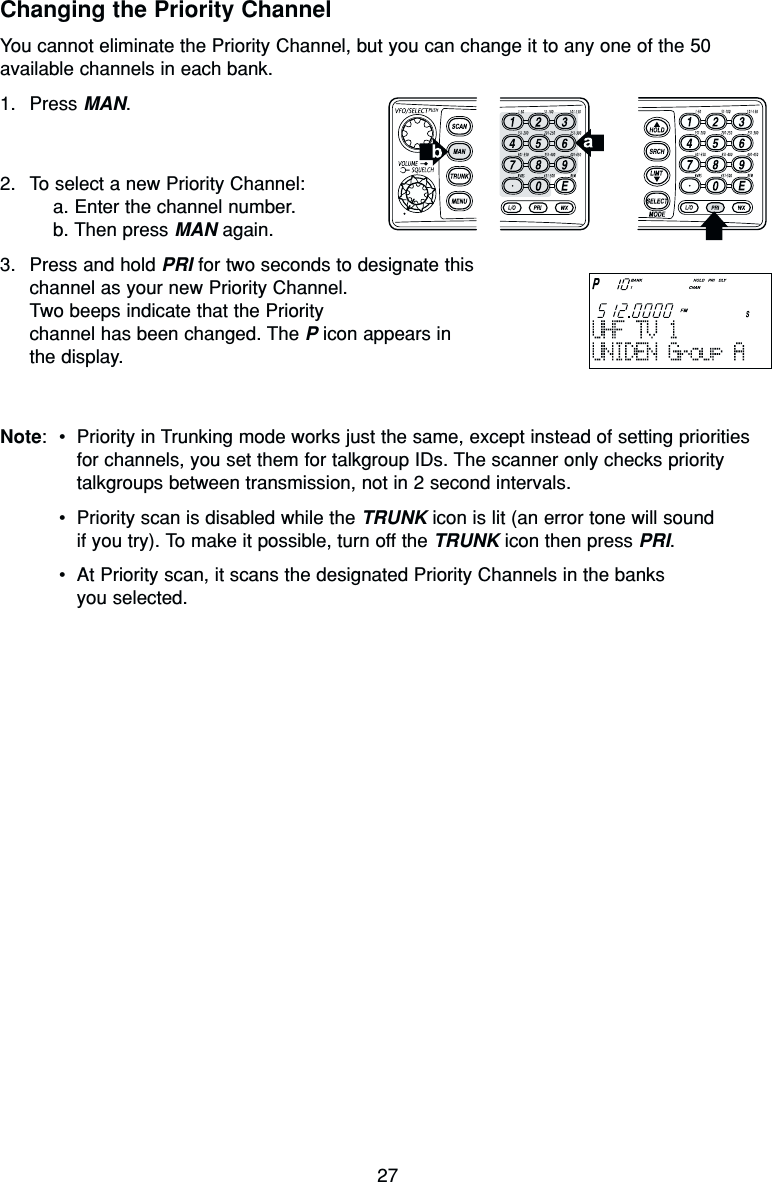 27Changing the Priority ChannelYou cannot eliminate the Priority Channel, but you can change it to any one of the 50available channels in each bank.1. Press MAN.2. To select a new Priority Channel:a. Enter the channel number.b. Then press MAN again.3. Press and hold PRI for two seconds to designate thischannel as your new Priority Channel.Two beeps indicate that the Priority channel has been changed. The Picon appears in the display.Note:•Priority in Trunking mode works just the same, except instead of setting prioritiesfor channels, you set them for talkgroup IDs. The scanner only checks prioritytalkgroups between transmission, not in 2 second intervals.•Priority scan is disabled while the TRUNK icon is lit (an error tone will sound if you try). To make it possible, turn off the TRUNK icon then press PRI.•At Priority scan, it scans the designated Priority Channels in the banks you selected.