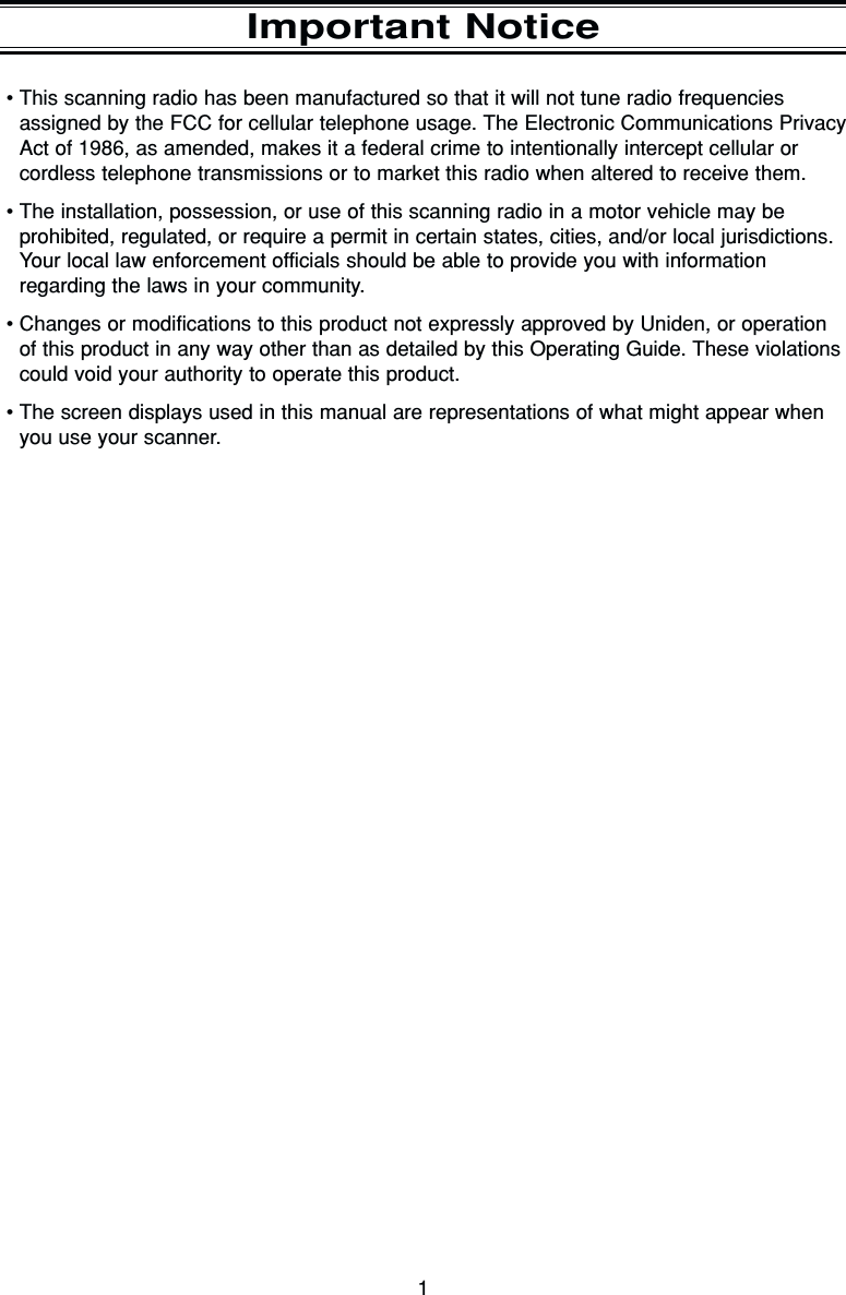 1Important Notice•This scanning radio has been manufactured so that it will not tune radio frequenciesassigned by the FCC for cellular telephone usage. The Electronic Communications PrivacyAct of 1986, as amended, makes it a federal crime to intentionally intercept cellular orcordless telephone transmissions or to market this radio when altered to receive them.•The installation, possession, or use of this scanning radio in a motor vehicle may be prohibited, regulated, or require a permit in certain states, cities, and/or local jurisdictions.Your local law enforcement officials should be able to provide you with information regarding the laws in your community.•Changes or modifications to this product not expressly approved by Uniden, or operationof this product in any way other than as detailed by this Operating Guide. These violationscould void your authority to operate this product.•The screen displays used in this manual are representations of what might appear whenyou use your scanner.