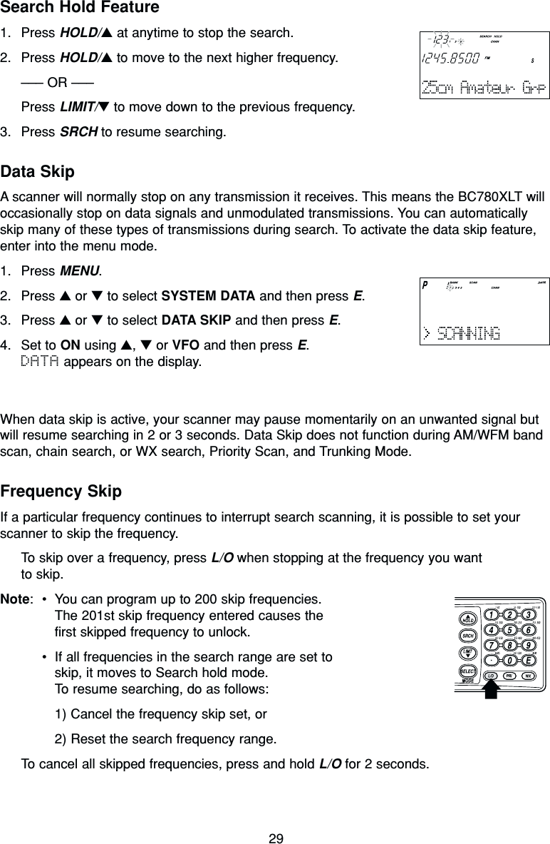 29Search Hold Feature1. Press HOLD/▲at anytime to stop the search.2. Press HOLD/▲to move to the next higher frequency.––– OR –––Press LIMIT/▼to move down to the previous frequency.3. Press SRCH to resume searching.Data SkipA scanner will normally stop on any transmission it receives. This means the BC780XLT willoccasionally stop on data signals and unmodulated transmissions. You can automaticallyskip many of these types of transmissions during search. To activate the data skip feature,enter into the menu mode.1. Press MENU.2. Press ▲or ▼to select SYSTEM DATA and then press E.3. Press ▲or ▼to select DATA SKIP and then press E.4. Set to ON using ▲, ▼or VFO and then press E.DATA appears on the display.When data skip is active, your scanner may pause momentarily on an unwanted signal butwill resume searching in 2 or 3 seconds. Data Skip does not function during AM/WFM bandscan, chain search, or WX search, Priority Scan, and Trunking Mode.Frequency SkipIf a particular frequency continues to interrupt search scanning, it is possible to set yourscanner to skip the frequency.To skip over a frequency, press L/O when stopping at the frequency you want to skip.Note:•You can program up to 200 skip frequencies.The 201st skip frequency entered causes thefirst skipped frequency to unlock.•If all frequencies in the search range are set toskip, it moves to Search hold mode.To resume searching, do as follows:1) Cancel the frequency skip set, or2) Reset the search frequency range.To cancel all skipped frequencies, press and hold L/O for 2 seconds.