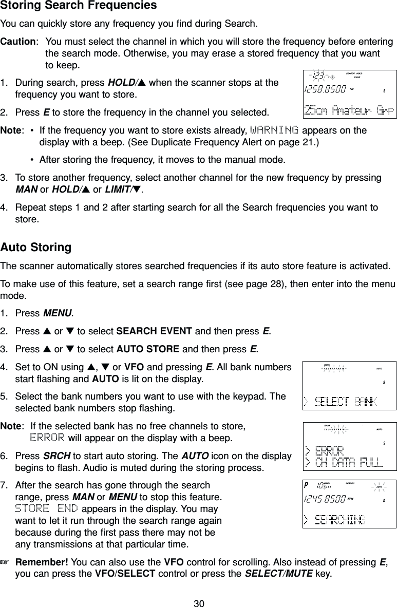 30Storing Search FrequenciesYou can quickly store any frequency you find during Search.Caution: You must select the channel in which you will store the frequency before enteringthe search mode. Otherwise, you may erase a stored frequency that you want to keep.1. During search, press HOLD/▲when the scanner stops at thefrequency you want to store.2. Press Eto store the frequency in the channel you selected.Note:•If the frequency you want to store exists already, WARNING appears on thedisplay with a beep. (See Duplicate Frequency Alert on page 21.)•After storing the frequency, it moves to the manual mode.3. To store another frequency, select another channel for the new frequency by pressingMAN or HOLD/▲or LIMIT/▼.4. Repeat steps 1 and 2 after starting search for all the Search frequencies you want tostore.Auto StoringThe scanner automatically stores searched frequencies if its auto store feature is activated.To make use of this feature, set a search range first (see page 28), then enter into the menumode.1. Press MENU.2. Press ▲or ▼to select SEARCH EVENT and then press E.3. Press ▲or ▼to select AUTO STORE and then press E.4. Set to ON using ▲, ▼or VFO and pressing E. All bank numbersstart flashing and AUTO is lit on the display.5. Select the bank numbers you want to use with the keypad. Theselected bank numbers stop flashing.Note: If the selected bank has no free channels to store, ERROR will appear on the display with a beep.6. Press SRCH to start auto storing. The AUTO icon on the displaybegins to flash. Audio is muted during the storing process.7. After the search has gone through the searchrange, press MAN or MENU to stop this feature.STORE END appears in the display. You maywant to let it run through the search range againbecause during the first pass there may not beany transmissions at that particular time.☞Remember! You can also use the VFO control for scrolling. Also instead of pressing E,you can press the VFO/SELECT control or press the SELECT/MUTE key.