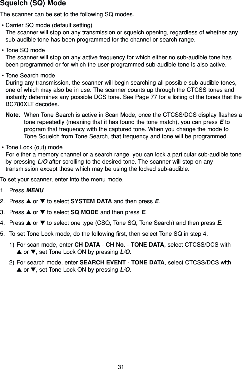 31Squelch (SQ) ModeThe scanner can be set to the following SQ modes.•Carrier SQ mode (default setting)The scanner will stop on any transmission or squelch opening, regardless of whether anysub-audible tone has been programmed for the channel or search range.•Tone SQ modeThe scanner will stop on any active frequency for which either no sub-audible tone hasbeen programmed or for which the user-programmed sub-audible tone is also active.•Tone Search modeDuring any transmission, the scanner will begin searching all possible sub-audible tones,one of which may also be in use. The scanner counts up through the CTCSS tones andinstantly determines any possible DCS tone. See Page 77 for a listing of the tones that theBC780XLT decodes.Note: When Tone Search is active in Scan Mode, once the CTCSS/DCS display flashes atone repeatedly (meaning that it has found the tone match), you can press Etoprogram that frequency with the captured tone. When you change the mode toTone Squelch from Tone Search, that frequency and tone will be programmed.•Tone Lock (out) modeFor either a memory channel or a search range, you can lock a particular sub-audible toneby pressing L/O after scrolling to the desired tone. The scanner will stop on anytransmission except those which may be using the locked sub-audible.To set your scanner, enter into the menu mode.1. Press MENU.2. Press ▲or ▼to select SYSTEM DATA and then press E.3. Press ▲or ▼to select SQ MODE and then press E.4. Press ▲or ▼to select one type (CSQ, Tone SQ, Tone Search) and then press E.5. To set Tone Lock mode, do the following first, then select Tone SQ in step 4.1) For scan mode, enter CH DATA - CH No. - TONE DATA, select CTCSS/DCS with ▲or ▼, set Tone Lock ON by pressing L/O.2) For search mode, enter SEARCH EVENT - TONE DATA, select CTCSS/DCS with ▲or ▼, set Tone Lock ON by pressing L/O.