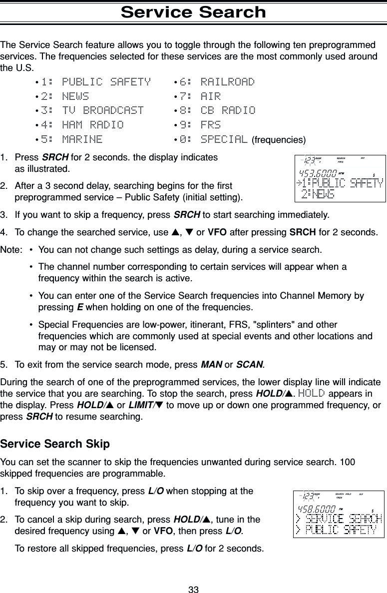 33Service SearchThe Service Search feature allows you to toggle through the following ten preprogrammedservices. The frequencies selected for these services are the most commonly used aroundthe U.S.• 1: PUBLIC SAFETY • 6: RAILROAD• 2: NEWS • 7: AIR• 3: TV BROADCAST • 8: CB RADIO• 4: HAM RADIO • 9: FRS• 5: MARINE • 0: SPECIAL (frequencies)1. Press SRCH for 2 seconds. the display indicates as illustrated.2. After a 3 second delay, searching begins for the firstpreprogrammed service – Public Safety (initial setting).3. If you want to skip a frequency, press SRCH to start searching immediately.4. To change the searched service, use ▲, ▼or VFO after pressing SRCH for 2 seconds.Note: •You can not change such settings as delay, during a service search.•The channel number corresponding to certain services will appear when afrequency within the search is active.•You can enter one of the Service Search frequencies into Channel Memory bypressing Ewhen holding on one of the frequencies.•Special Frequencies are low-power, itinerant, FRS, &quot;splinters&quot; and otherfrequencies which are commonly used at special events and other locations andmay or may not be licensed.5. To exit from the service search mode, press MAN or SCAN.During the search of one of the preprogrammed services, the lower display line will indicatethe service that you are searching. To stop the search, press HOLD/▲. HOLD appears inthe display. Press HOLD/▲or LIMIT/▼to move up or down one programmed frequency, orpress SRCH to resume searching.Service Search SkipYou can set the scanner to skip the frequencies unwanted during service search. 100skipped frequencies are programmable.1. To skip over a frequency, press L/O when stopping at thefrequency you want to skip.2. To cancel a skip during search, press HOLD/▲, tune in thedesired frequency using ▲, ▼or VFO, then press L/O.To restore all skipped frequencies, press L/O for 2 seconds.