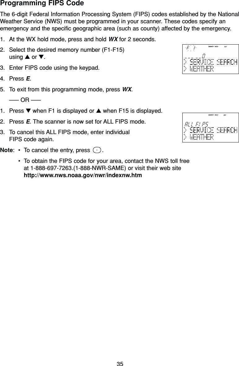 35Programming FIPS CodeThe 6-digit Federal Information Processing System (FIPS) codes established by the NationalWeather Service (NWS) must be programmed in your scanner. These codes specify anemergency and the specific geographic area (such as county) affected by the emergency.1. At the WX hold mode, press and hold WX for 2 seconds.2. Select the desired memory number (F1-F15) using ▲or ▼.3. Enter FIPS code using the keypad.4. Press E.5. To exit from this programming mode, press WX.––– OR –––1. Press ▼when F1 is displayed or ▲when F15 is displayed.2. Press E. The scanner is now set for ALL FIPS mode.3. To cancel this ALL FIPS mode, enter individual FIPS code again.Note:•To cancel the entry, press  .•To obtain the FIPS code for your area, contact the NWS toll free at 1-888-697-7263.(1-888-NWR-SAME) or visit their web sitehttp://www.nws.noaa.gov/nwr/indexnw.htm