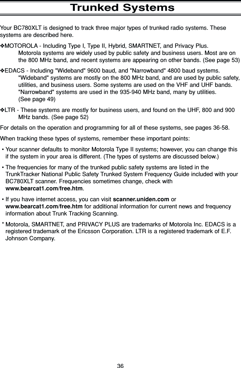36Trunked SystemsYour BC780XLT is designed to track three major types of trunked radio systems. Thesesystems are described here.❖MOTOROLA - Including Type I, Type II, Hybrid, SMARTNET, and Privacy Plus.Motorola systems are widely used by public safety and business users. Most are onthe 800 MHz band, and recent systems are appearing on other bands. (See page 53)❖EDACS - Including &quot;Wideband&quot; 9600 baud, and &quot;Narrowband&quot; 4800 baud systems.&quot;Wideband&quot; systems are mostly on the 800 MHz band, and are used by public safety,utilities, and business users. Some systems are used on the VHF and UHF bands.&quot;Narrowband&quot; systems are used in the 935-940 MHz band, many by utilities.(See page 49)❖LTR - These systems are mostly for business users, and found on the UHF, 800 and 900MHz bands. (See page 52)For details on the operation and programming for all of these systems, see pages 36-58.When tracking these types of systems, remember these important points:•Your scanner defaults to monitor Motorola Type II systems; however, you can change thisif the system in your area is different. (The types of systems are discussed below.)•The frequencies for many of the trunked public safety systems are listed in theTrunkTracker National Public Safety Trunked System Frequency Guide included with yourBC780XLT scanner. Frequencies sometimes change, check withwww.bearcat1.com/free.htm.•If you have internet access, you can visit scanner.uniden.com orwww.bearcat1.com/free.htm for additional information for current news and frequencyinformation about Trunk Tracking Scanning.* Motorola, SMARTNET, and PRIVACY PLUS are trademarks of Motorola Inc. EDACS is aregistered trademark of the Ericsson Corporation. LTR is a registered trademark of E.F.Johnson Company.