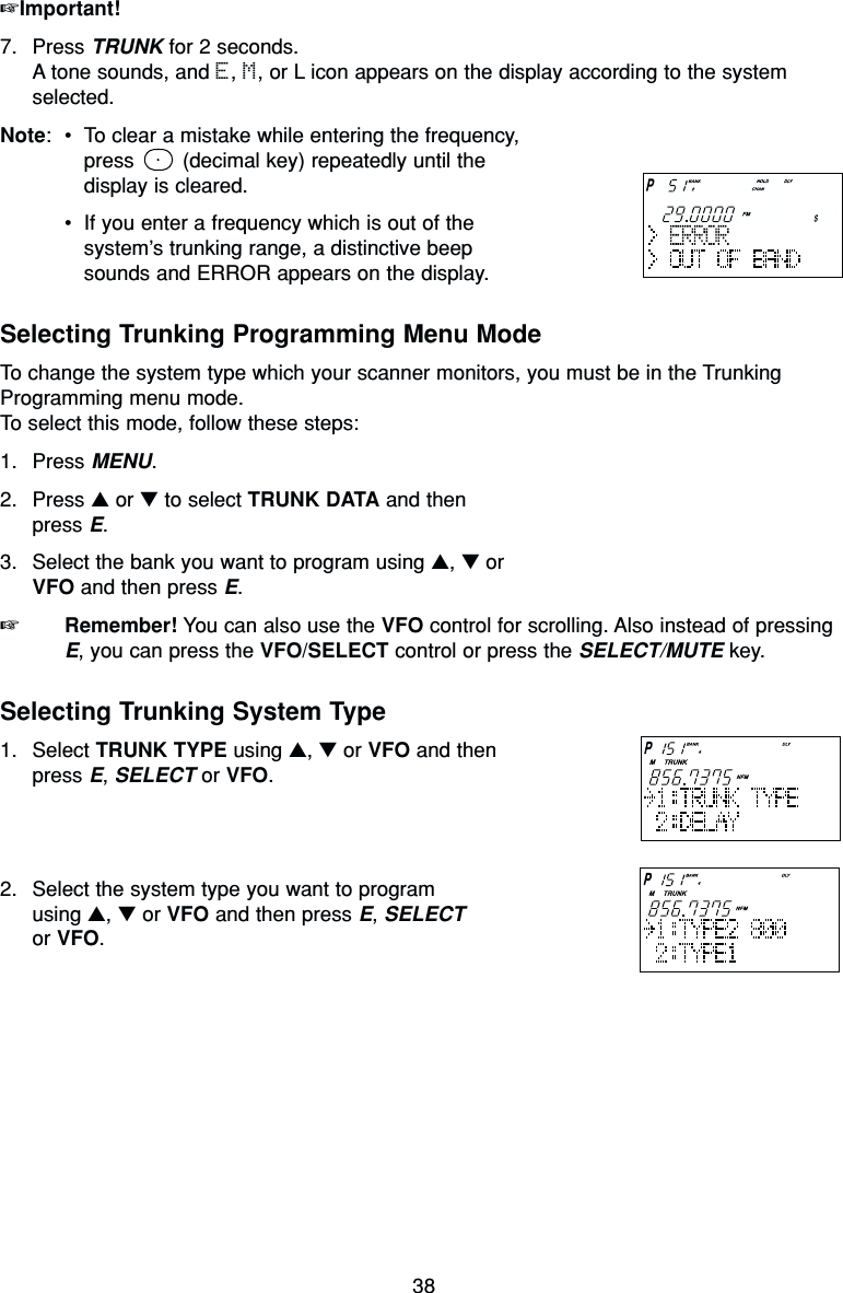 38☞Important!7. Press TRUNK for 2 seconds.A tone sounds, and E, M, or L icon appears on the display according to the systemselected.Note:•To clear a mistake while entering the frequency,press  (decimal key) repeatedly until the display is cleared.•If you enter a frequency which is out of thesystem’s trunking range, a distinctive beep sounds and ERROR appears on the display.Selecting Trunking Programming Menu ModeTo change the system type which your scanner monitors, you must be in the TrunkingProgramming menu mode.To select this mode, follow these steps:1. Press MENU.2. Press ▲or ▼to select TRUNK DATA and then press E.3. Select the bank you want to program using ▲, ▼or VFO and then press E.☞Remember! You can also use the VFO control for scrolling. Also instead of pressingE, you can press the VFO/SELECT control or press the SELECT/MUTE key.Selecting Trunking System Type1. Select TRUNK TYPE using ▲, ▼or VFO and then press E, SELECT or VFO.2. Select the system type you want to program using ▲, ▼or VFO and then press E, SELECTor VFO.