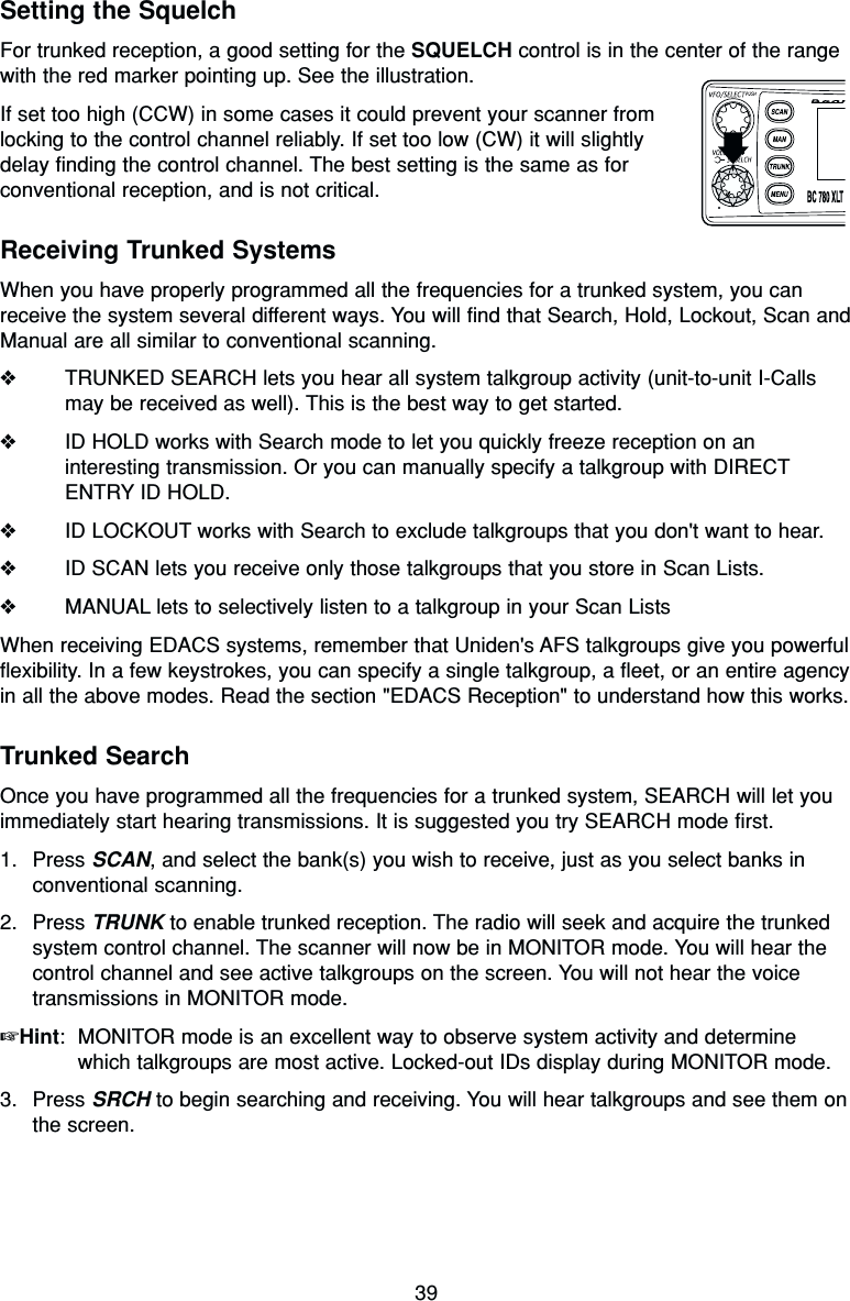 39Setting the SquelchFor trunked reception, a good setting for the SQUELCH control is in the center of the rangewith the red marker pointing up. See the illustration.If set too high (CCW) in some cases it could prevent your scanner fromlocking to the control channel reliably. If set too low (CW) it will slightlydelay finding the control channel. The best setting is the same as forconventional reception, and is not critical.Receiving Trunked SystemsWhen you have properly programmed all the frequencies for a trunked system, you canreceive the system several different ways. You will find that Search, Hold, Lockout, Scan andManual are all similar to conventional scanning.❖TRUNKED SEARCH lets you hear all system talkgroup activity (unit-to-unit I-Callsmay be received as well). This is the best way to get started.❖ID HOLD works with Search mode to let you quickly freeze reception on aninteresting transmission. Or you can manually specify a talkgroup with DIRECTENTRY ID HOLD.❖ID LOCKOUT works with Search to exclude talkgroups that you don&apos;t want to hear.❖ID SCAN lets you receive only those talkgroups that you store in Scan Lists.❖MANUAL lets to selectively listen to a talkgroup in your Scan ListsWhen receiving EDACS systems, remember that Uniden&apos;s AFS talkgroups give you powerfulflexibility. In a few keystrokes, you can specify a single talkgroup, a fleet, or an entire agencyin all the above modes. Read the section &quot;EDACS Reception&quot; to understand how this works.Trunked SearchOnce you have programmed all the frequencies for a trunked system, SEARCH will let youimmediately start hearing transmissions. It is suggested you try SEARCH mode first.1. Press SCAN, and select the bank(s) you wish to receive, just as you select banks inconventional scanning.2. Press TRUNK to enable trunked reception. The radio will seek and acquire the trunkedsystem control channel. The scanner will now be in MONITOR mode. You will hear thecontrol channel and see active talkgroups on the screen. You will not hear the voicetransmissions in MONITOR mode.☞Hint: MONITOR mode is an excellent way to observe system activity and determinewhich talkgroups are most active. Locked-out IDs display during MONITOR mode.3. Press SRCH to begin searching and receiving. You will hear talkgroups and see them onthe screen.