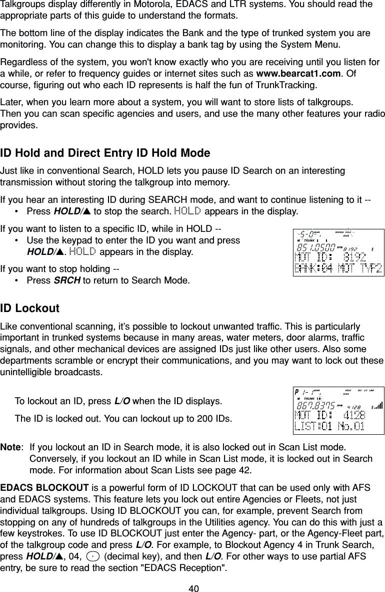 40Talkgroups display differently in Motorola, EDACS and LTR systems. You should read theappropriate parts of this guide to understand the formats.The bottom line of the display indicates the Bank and the type of trunked system you aremonitoring. You can change this to display a bank tag by using the System Menu.Regardless of the system, you won&apos;t know exactly who you are receiving until you listen fora while, or refer to frequency guides or internet sites such as www.bearcat1.com. Ofcourse, figuring out who each ID represents is half the fun of TrunkTracking.Later, when you learn more about a system, you will want to store lists of talkgroups.Then you can scan specific agencies and users, and use the many other features your radioprovides.ID Hold and Direct Entry ID Hold ModeJust like in conventional Search, HOLD lets you pause ID Search on an interestingtransmission without storing the talkgroup into memory.If you hear an interesting ID during SEARCH mode, and want to continue listening to it --•Press HOLD/▲to stop the search. HOLD appears in the display.If you want to listen to a specific ID, while in HOLD --•Use the keypad to enter the ID you want and press HOLD/▲. HOLD appears in the display.If you want to stop holding --•Press SRCH to return to Search Mode.ID LockoutLike conventional scanning, it’s possible to lockout unwanted traffic. This is particularlyimportant in trunked systems because in many areas, water meters, door alarms, trafficsignals, and other mechanical devices are assigned IDs just like other users. Also somedepartments scramble or encrypt their communications, and you may want to lock out theseunintelligible broadcasts.To lockout an ID, press L/O when the ID displays.The ID is locked out. You can lockout up to 200 IDs.Note: If you lockout an ID in Search mode, it is also locked out in Scan List mode.Conversely, if you lockout an ID while in Scan List mode, it is locked out in Searchmode. For information about Scan Lists see page 42.EDACS BLOCKOUT is a powerful form of ID LOCKOUT that can be used only with AFSand EDACS systems. This feature lets you lock out entire Agencies or Fleets, not justindividual talkgroups. Using ID BLOCKOUT you can, for example, prevent Search fromstopping on any of hundreds of talkgroups in the Utilities agency. You can do this with just afew keystrokes. To use ID BLOCKOUT just enter the Agency- part, or the Agency-Fleet part,of the talkgroup code and press L/O. For example, to Blockout Agency 4 in Trunk Search,press HOLD/▲, 04,  (decimal key), and then L/O. For other ways to use partial AFSentry, be sure to read the section &quot;EDACS Reception&quot;.