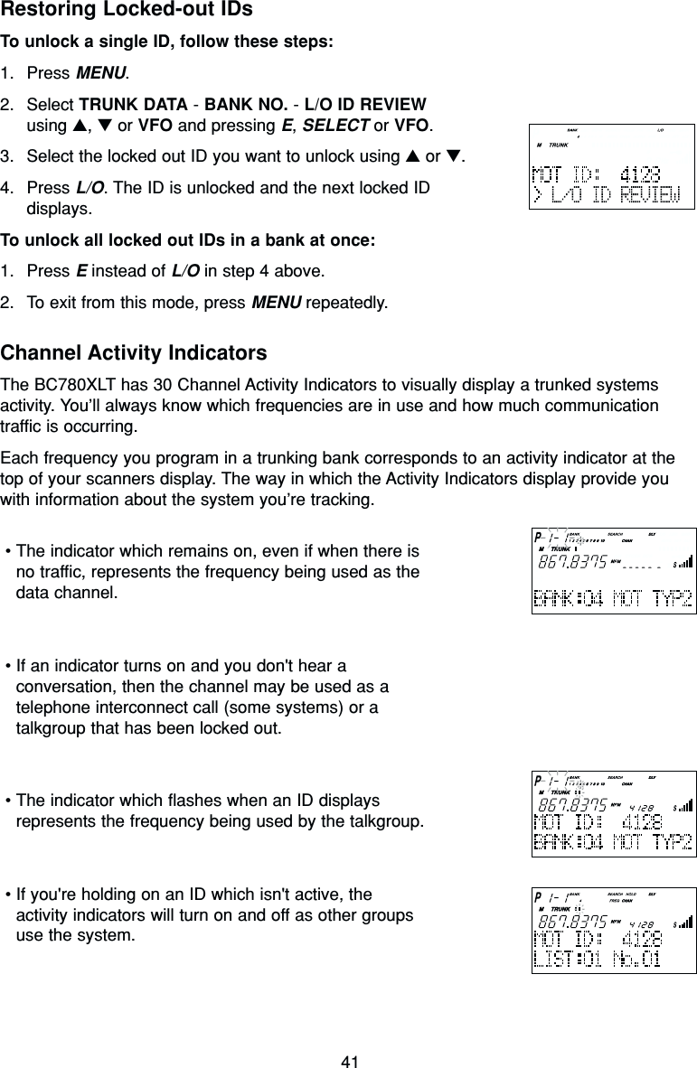 41Restoring Locked-out IDsTo unlock a single ID, follow these steps:1. Press MENU.2. Select TRUNK DATA - BANK NO. - L/O ID REVIEWusing ▲, ▼or VFO and pressing E, SELECT or VFO.3. Select the locked out ID you want to unlock using ▲or ▼.4. Press L/O. The ID is unlocked and the next locked IDdisplays.To unlock all locked out IDs in a bank at once:1. Press Einstead of L/O in step 4 above.2. To exit from this mode, press MENU repeatedly.Channel Activity IndicatorsThe BC780XLT has 30 Channel Activity Indicators to visually display a trunked systemsactivity. You’ll always know which frequencies are in use and how much communicationtraffic is occurring.Each frequency you program in a trunking bank corresponds to an activity indicator at thetop of your scanners display. The way in which the Activity Indicators display provide youwith information about the system you’re tracking.•The indicator which remains on, even if when there isno traffic, represents the frequency being used as thedata channel.•If an indicator turns on and you don&apos;t hear aconversation, then the channel may be used as atelephone interconnect call (some systems) or atalkgroup that has been locked out.•The indicator which flashes when an ID displaysrepresents the frequency being used by the talkgroup.•If you&apos;re holding on an ID which isn&apos;t active, theactivity indicators will turn on and off as other groupsuse the system.