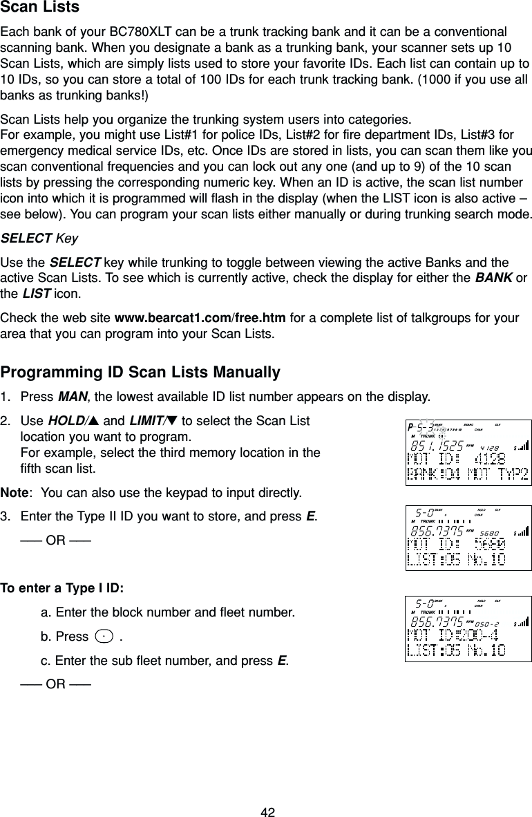 42Scan ListsEach bank of your BC780XLT can be a trunk tracking bank and it can be a conventionalscanning bank. When you designate a bank as a trunking bank, your scanner sets up 10Scan Lists, which are simply lists used to store your favorite IDs. Each list can contain up to10 IDs, so you can store a total of 100 IDs for each trunk tracking bank. (1000 if you use allbanks as trunking banks!)Scan Lists help you organize the trunking system users into categories.For example, you might use List#1 for police IDs, List#2 for fire department IDs, List#3 foremergency medical service IDs, etc. Once IDs are stored in lists, you can scan them like youscan conventional frequencies and you can lock out any one (and up to 9) of the 10 scanlists by pressing the corresponding numeric key. When an ID is active, the scan list numbericon into which it is programmed will flash in the display (when the LIST icon is also active –see below). You can program your scan lists either manually or during trunking search mode.SELECT KeyUse the SELECT key while trunking to toggle between viewing the active Banks and theactive Scan Lists. To see which is currently active, check the display for either the BANK orthe LIST icon.Check the web site www.bearcat1.com/free.htm for a complete list of talkgroups for yourarea that you can program into your Scan Lists.Programming ID Scan Lists Manually1. Press MAN, the lowest available ID list number appears on the display.2. Use HOLD/▲and LIMIT/▼to select the Scan Listlocation you want to program.For example, select the third memory location in thefifth scan list.Note: You can also use the keypad to input directly.3. Enter the Type II ID you want to store, and press E.––– OR –––To enter a Type I ID:a. Enter the block number and fleet number.b. Press  .c. Enter the sub fleet number, and press E.––– OR –––