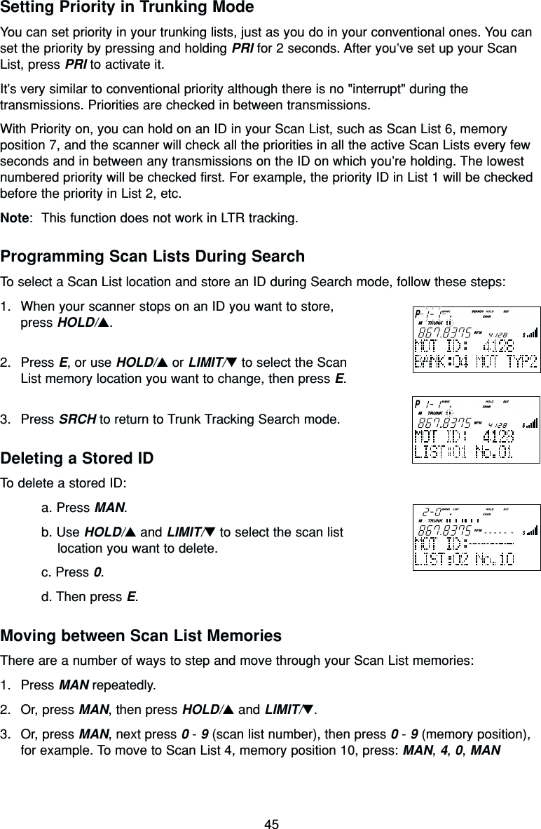 45Setting Priority in Trunking ModeYou can set priority in your trunking lists, just as you do in your conventional ones. You canset the priority by pressing and holding PRI for 2 seconds. After you’ve set up your ScanList, press PRI to activate it.It’s very similar to conventional priority although there is no &quot;interrupt&quot; during thetransmissions. Priorities are checked in between transmissions.With Priority on, you can hold on an ID in your Scan List, such as Scan List 6, memoryposition 7, and the scanner will check all the priorities in all the active Scan Lists every fewseconds and in between any transmissions on the ID on which you’re holding. The lowestnumbered priority will be checked first. For example, the priority ID in List 1 will be checkedbefore the priority in List 2, etc.Note: This function does not work in LTR tracking.Programming Scan Lists During SearchTo select a Scan List location and store an ID during Search mode, follow these steps:1. When your scanner stops on an ID you want to store,press HOLD/▲.2. Press E, or use HOLD/▲or LIMIT/▼to select the ScanList memory location you want to change, then press E.3. Press SRCH to return to Trunk Tracking Search mode.Deleting a Stored IDTo delete a stored ID:a. Press MAN.b. Use HOLD/▲and LIMIT/▼to select the scan list location you want to delete.c. Press 0.d. Then press E.Moving between Scan List MemoriesThere are a number of ways to step and move through your Scan List memories:1. Press MAN repeatedly.2. Or, press MAN, then press HOLD/▲and LIMIT/▼.3. Or, press MAN, next press 0- 9(scan list number), then press 0- 9(memory position),for example. To move to Scan List 4, memory position 10, press: MAN, 4, 0, MAN