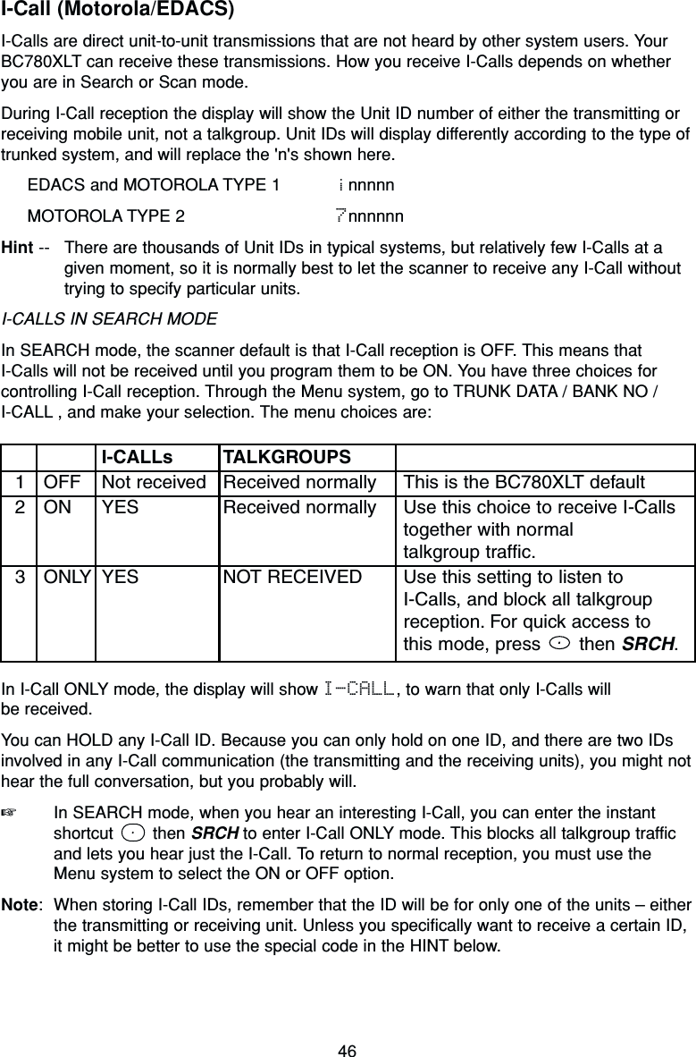 46I-Call (Motorola/EDACS)I-Calls are direct unit-to-unit transmissions that are not heard by other system users. YourBC780XLT can receive these transmissions. How you receive I-Calls depends on whetheryou are in Search or Scan mode.During I-Call reception the display will show the Unit ID number of either the transmitting orreceiving mobile unit, not a talkgroup. Unit IDs will display differently according to the type oftrunked system, and will replace the &apos;n&apos;s shown here.EDACS and MOTOROLA TYPE 1 innnnnMOTOROLA TYPE 2 7nnnnnnHint -- There are thousands of Unit IDs in typical systems, but relatively few I-Calls at agiven moment, so it is normally best to let the scanner to receive any I-Call withouttrying to specify particular units.I-CALLS IN SEARCH MODEIn SEARCH mode, the scanner default is that I-Call reception is OFF. This means that I-Calls will not be received until you program them to be ON. You have three choices forcontrolling I-Call reception. Through the Menu system, go to TRUNK DATA / BANK NO / I-CALL , and make your selection. The menu choices are:In I-Call ONLY mode, the display will show I-CALL, to warn that only I-Calls will be received.You can HOLD any I-Call ID. Because you can only hold on one ID, and there are two IDsinvolved in any I-Call communication (the transmitting and the receiving units), you might nothear the full conversation, but you probably will.☞In SEARCH mode, when you hear an interesting I-Call, you can enter the instantshortcut then SRCH to enter I-Call ONLY mode. This blocks all talkgroup trafficand lets you hear just the I-Call. To return to normal reception, you must use theMenu system to select the ON or OFF option.Note: When storing I-Call IDs, remember that the ID will be for only one of the units – eitherthe transmitting or receiving unit. Unless you specifically want to receive a certain ID,it might be better to use the special code in the HINT below.I-CALLs TALKGROUPS1 OFF Not received Received normally This is the BC780XLT default2 ON YES Received normally Use this choice to receive I-Calls together with normal talkgroup traffic.3 ONLY YES NOT RECEIVED Use this setting to listen to I-Calls, and block all talkgroupreception. For quick access tothis mode, press  then SRCH.