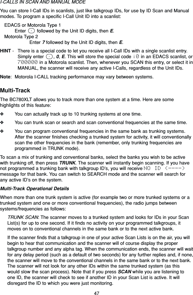 47I-CALLS IN SCAN AND MANUAL MODEYou can store I-Call IDs in scanlists, just like talkgroup IDs, for use by ID Scan and Manualmodes. To program a specific I-Call Unit ID into a scanlist:EDACS or Motorola Type 1Enter  followed by the Unit ID digits, then E.Motorola Type 2Enter 7followed by the Unit ID digits, then E.HINT - There is a special code to let you receive all I-Call IDs with a single scanlist entry.Simply enter  , 0, E. This will store the special code i0 in an EDACS scanlist, or700000 in a Motorola scanlist. Then, whenever you SCAN this entry, or select it inMANUAL, the scanner will receive any active I-Calls, regardless of the Unit IDs.Note: Motorola I-CALL tracking performance may vary between systems.Multi-TrackThe BC780XLT allows you to track more than one system at a time. Here are somehighlights of this feature:❖You can actually track up to 10 trunking systems at one time.❖You can trunk scan or search and scan conventional frequencies at the same time.❖You can program conventional frequencies in the same bank as trunking systems.After the scanner finishes checking a trunked system for activity, it will conventionallyscan the other frequencies in the bank (remember, only trunking frequencies areprogrammed in TRUNK mode).To scan a mix of trunking and conventional banks, select the banks you wish to be activewith trunking off, then press TRUNK. The scanner will instantly begin scanning. If you havenot programmed a trunking bank with talkgroup ID’s, you will receive NO ID (----)message for that bank. You can switch to SEARCH mode and the scanner will search forany active ID’s on the system.Multi-Track Operational DetailsWhen more than one trunk system is active (for example two or more trunked systems or atrunked system and one or more conventional frequencies), the radio jumps betweensystems/frequencies as follows:TRUNK SCAN: The scanner moves to a trunked system and looks for IDs in your ScanList(s) for up to one second. If it finds no activity on your programmed talkgroups, itmoves on to conventional channels in the same bank or to the next active bank.If the scanner finds that a talkgroup in one of your active Scan Lists is on the air, you willbegin to hear that communication and the scanner will of course display the propertalkgroup number and any alpha tag. When the communication ends, the scanner will waitfor any delay period (such as a default of two seconds) for any further replies and, if none,the scanner will move to the conventional channels in the same bank or to the next bank.The scanner will not look for any other IDs within the same trunked system (as thiswould slow the scan process). Note that if you press SCAN while you are listening toone ID, the scanner will check to see if another ID in your Scan List is active. It willdisregard the ID to which you were just monitoring.
