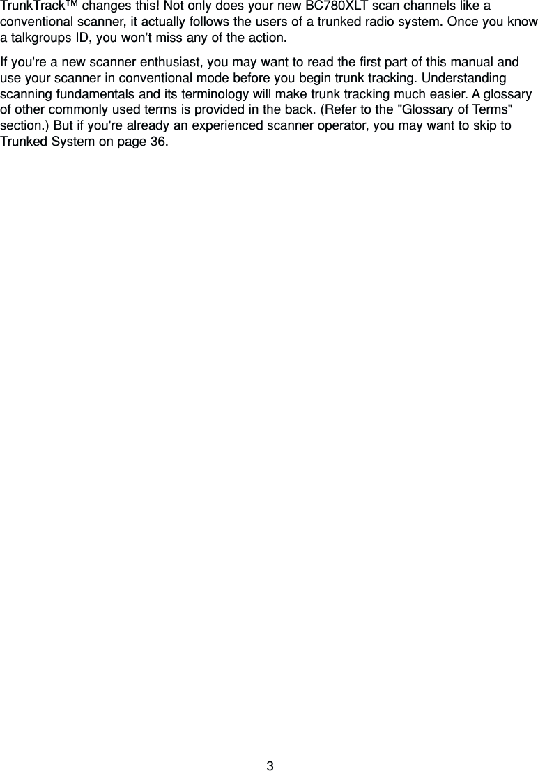 3TrunkTrack™changes this! Not only does your new BC780XLT scan channels like aconventional scanner, it actually follows the users of a trunked radio system. Once you knowa talkgroups ID, you won’t miss any of the action.If you&apos;re a new scanner enthusiast, you may want to read the first part of this manual anduse your scanner in conventional mode before you begin trunk tracking. Understandingscanning fundamentals and its terminology will make trunk tracking much easier. A glossaryof other commonly used terms is provided in the back. (Refer to the &quot;Glossary of Terms&quot;section.) But if you&apos;re already an experienced scanner operator, you may want to skip toTrunked System on page 36.