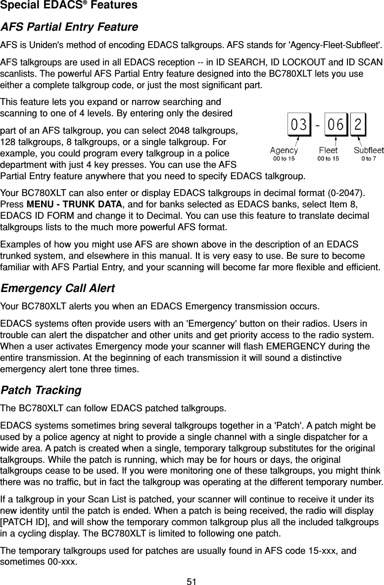 51Special EDACS®FeaturesAFS Partial Entry FeatureAFS is Uniden&apos;s method of encoding EDACS talkgroups. AFS stands for &apos;Agency-Fleet-Subfleet&apos;.AFS talkgroups are used in all EDACS reception -- in ID SEARCH, ID LOCKOUT and ID SCANscanlists. The powerful AFS Partial Entry feature designed into the BC780XLT lets you useeither a complete talkgroup code, or just the most significant part.This feature lets you expand or narrow searching and scanning to one of 4 levels. By entering only the desiredpart of an AFS talkgroup, you can select 2048 talkgroups, 128 talkgroups, 8 talkgroups, or a single talkgroup. Forexample, you could program every talkgroup in a policedepartment with just 4 key presses. You can use the AFS Partial Entry feature anywhere that you need to specify EDACS talkgroup.Your BC780XLT can also enter or display EDACS talkgroups in decimal format (0-2047).Press MENU - TRUNK DATA, and for banks selected as EDACS banks, select Item 8,EDACS ID FORM and change it to Decimal. You can use this feature to translate decimaltalkgroups lists to the much more powerful AFS format.Examples of how you might use AFS are shown above in the description of an EDACStrunked system, and elsewhere in this manual. It is very easy to use. Be sure to becomefamiliar with AFS Partial Entry, and your scanning will become far more flexible and efficient.Emergency Call AlertYour BC780XLT alerts you when an EDACS Emergency transmission occurs.EDACS systems often provide users with an &apos;Emergency&apos; button on their radios. Users introuble can alert the dispatcher and other units and get priority access to the radio system.When a user activates Emergency mode your scanner will flash EMERGENCY during theentire transmission. At the beginning of each transmission it will sound a distinctiveemergency alert tone three times.Patch TrackingThe BC780XLT can follow EDACS patched talkgroups.EDACS systems sometimes bring several talkgroups together in a &apos;Patch&apos;. A patch might beused by a police agency at night to provide a single channel with a single dispatcher for awide area. A patch is created when a single, temporary talkgroup substitutes for the originaltalkgroups. While the patch is running, which may be for hours or days, the originaltalkgroups cease to be used. If you were monitoring one of these talkgroups, you might thinkthere was no traffic, but in fact the talkgroup was operating at the different temporary number.If a talkgroup in your Scan List is patched, your scanner will continue to receive it under itsnew identity until the patch is ended. When a patch is being received, the radio will display[PATCH ID], and will show the temporary common talkgroup plus all the included talkgroupsin a cycling display. The BC780XLT is limited to following one patch.The temporary talkgroups used for patches are usually found in AFS code 15-xxx, andsometimes 00-xxx.