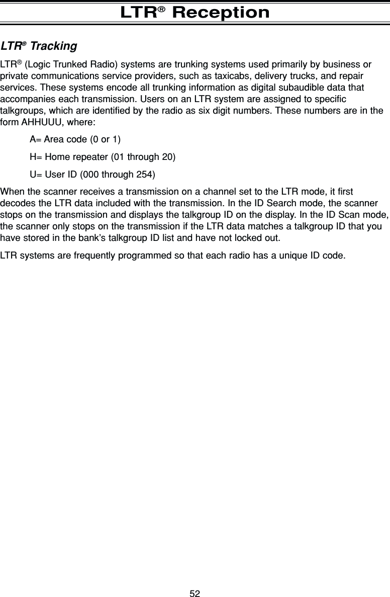 52LTR®ReceptionLTR®TrackingLTR®(Logic Trunked Radio) systems are trunking systems used primarily by business orprivate communications service providers, such as taxicabs, delivery trucks, and repairservices. These systems encode all trunking information as digital subaudible data thataccompanies each transmission. Users on an LTR system are assigned to specifictalkgroups, which are identified by the radio as six digit numbers. These numbers are in theform AHHUUU, where:A= Area code (0 or 1)H= Home repeater (01 through 20)U= User ID (000 through 254)When the scanner receives a transmission on a channel set to the LTR mode, it firstdecodes the LTR data included with the transmission. In the ID Search mode, the scannerstops on the transmission and displays the talkgroup ID on the display. In the ID Scan mode,the scanner only stops on the transmission if the LTR data matches a talkgroup ID that youhave stored in the bank’s talkgroup ID list and have not locked out.LTR systems are frequently programmed so that each radio has a unique ID code.