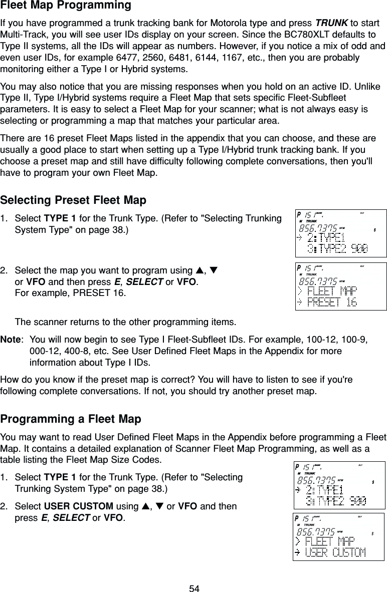 54Fleet Map ProgrammingIf you have programmed a trunk tracking bank for Motorola type and press TRUNK to startMulti-Track, you will see user IDs display on your screen. Since the BC780XLT defaults toType II systems, all the IDs will appear as numbers. However, if you notice a mix of odd andeven user IDs, for example 6477, 2560, 6481, 6144, 1167, etc., then you are probablymonitoring either a Type I or Hybrid systems.You may also notice that you are missing responses when you hold on an active ID. UnlikeType II, Type I/Hybrid systems require a Fleet Map that sets specific Fleet-Subfleetparameters. It is easy to select a Fleet Map for your scanner; what is not always easy isselecting or programming a map that matches your particular area.There are 16 preset Fleet Maps listed in the appendix that you can choose, and these areusually a good place to start when setting up a Type I/Hybrid trunk tracking bank. If youchoose a preset map and still have difficulty following complete conversations, then you&apos;llhave to program your own Fleet Map.Selecting Preset Fleet Map1. Select TYPE 1 for the Trunk Type. (Refer to &quot;Selecting TrunkingSystem Type&quot; on page 38.)2. Select the map you want to program using ▲, ▼or VFO and then press E, SELECT or VFO.For example, PRESET 16.The scanner returns to the other programming items.Note: You will now begin to see Type I Fleet-Subfleet IDs. For example, 100-12, 100-9,000-12, 400-8, etc. See User Defined Fleet Maps in the Appendix for moreinformation about Type I IDs.How do you know if the preset map is correct? You will have to listen to see if you&apos;refollowing complete conversations. If not, you should try another preset map.Programming a Fleet MapYou may want to read User Defined Fleet Maps in the Appendix before programming a FleetMap. It contains a detailed explanation of Scanner Fleet Map Programming, as well as atable listing the Fleet Map Size Codes.1. Select TYPE 1 for the Trunk Type. (Refer to &quot;Selecting Trunking System Type&quot; on page 38.)2. Select USER CUSTOM using ▲, ▼or VFO and then press E, SELECT or VFO.