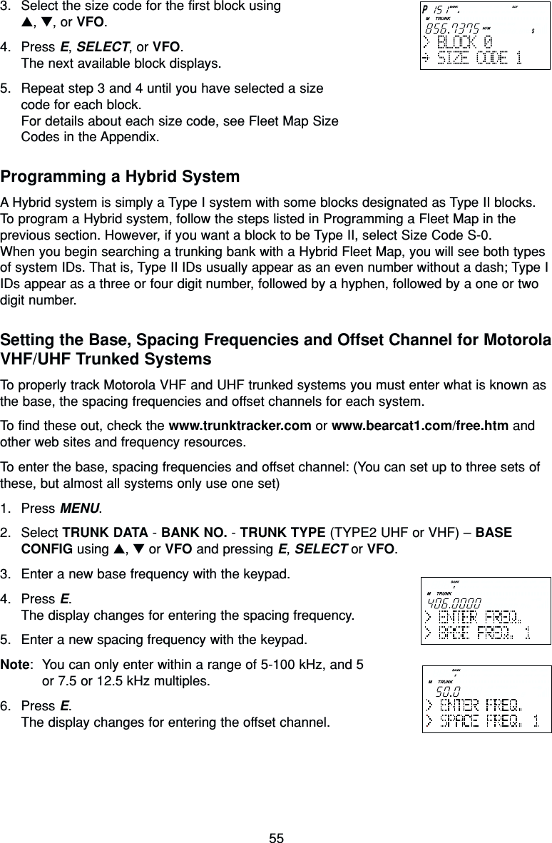 553. Select the size code for the first block using ▲, ▼, or VFO.4. Press E, SELECT, or VFO.The next available block displays.5. Repeat step 3 and 4 until you have selected a size code for each block.For details about each size code, see Fleet Map Size Codes in the Appendix.Programming a Hybrid SystemA Hybrid system is simply a Type I system with some blocks designated as Type II blocks.To program a Hybrid system, follow the steps listed in Programming a Fleet Map in theprevious section. However, if you want a block to be Type II, select Size Code S-0.When you begin searching a trunking bank with a Hybrid Fleet Map, you will see both typesof system IDs. That is, Type II IDs usually appear as an even number without a dash; Type IIDs appear as a three or four digit number, followed by a hyphen, followed by a one or twodigit number.Setting the Base, Spacing Frequencies and Offset Channel for MotorolaVHF/UHF Trunked SystemsTo properly track Motorola VHF and UHF trunked systems you must enter what is known asthe base, the spacing frequencies and offset channels for each system.To find these out, check the www.trunktracker.com or www.bearcat1.com/free.htm andother web sites and frequency resources.To enter the base, spacing frequencies and offset channel: (You can set up to three sets ofthese, but almost all systems only use one set)1. Press MENU.2. Select TRUNK DATA - BANK NO. - TRUNK TYPE (TYPE2 UHF or VHF) – BASECONFIG using ▲, ▼or VFO and pressing E, SELECT or VFO.3. Enter a new base frequency with the keypad.4. Press E.The display changes for entering the spacing frequency.5. Enter a new spacing frequency with the keypad.Note: You can only enter within a range of 5-100 kHz, and 5or 7.5 or 12.5 kHz multiples.6. Press E.The display changes for entering the offset channel.