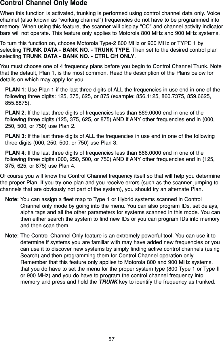 57Control Channel Only ModeWhen this function is activated, trunking is performed using control channel data only. Voicechannel (also known as &quot;working channel&quot;) frequencies do not have to be programmed intomemory. When using this feature, the scanner will display &quot;CC&quot; and channel activity indicatorbars will not operate. This feature only applies to Motorola 800 MHz and 900 MHz systems.To turn this function on, choose Motorola Type-2 800 MHz or 900 MHz or TYPE 1 byselecting TRUNK DATA - BANK NO. - TRUNK TYPE. Then set to the desired control planselecting TRUNK DATA - BANK NO. - CTRL CH ONLY.You must choose one of 4 frequency plans before you begin to Control Channel Trunk. Notethat the default, Plan 1, is the most common. Read the description of the Plans below fordetails on which may apply for you.PLAN 1: Use Plan 1 if the last three digits of ALL the frequencies in use end in one of thefollowing three digits: 125, 375, 625, or 875 (example: 856.1125, 860.7375, 859.6625,855.8875).PLAN 2: If the last three digits of frequencies less than 869.0000 end in one of thefollowing three digits (125, 375, 625, or 875) AND if ANY other frequencies end in (000,250, 500, or 750) use Plan 2.PLAN 3: If the last three digits of ALL the frequencies in use end in one of the followingthree digits (000, 250, 500, or 750) use Plan 3.PLAN 4: If the last three digits of frequencies less than 866.0000 end in one of thefollowing three digits (000, 250, 500, or 750) AND if ANY other frequencies end in (125,375, 625, or 875) use Plan 4.Of course you will know the Control Channel frequency itself so that will help you determinethe proper Plan. If you try one plan and you receive errors (such as the scanner jumping tochannels that are obviously not part of the system), you should try an alternate Plan.Note: You can assign a fleet map to Type 1 or Hybrid systems scanned in ControlChannel only mode by going into the menu. You can also program IDs, set delays,alpha tags and all the other parameters for systems scanned in this mode. You canthen either search the system to find new IDs or you can program IDs into memoryand then scan them.Note: The Control Channel Only feature is an extremely powerful tool. You can use it todetermine if systems you are familiar with may have added new frequencies or youcan use it to discover new systems by simply finding active control channels (usingSearch) and then programming them for Control Channel operation only.Remember that this feature only applies to Motorola 800 and 900 MHz systems,that you do have to set the menu for the proper system type (800 Type 1 or Type IIor 900 MHz) and you do have to program the control channel frequency intomemory and press and hold the TRUNK key to identify the frequency as trunked.