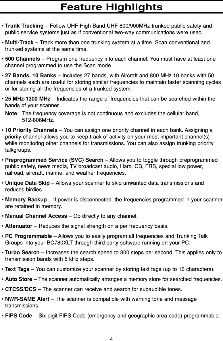 4Feature Highlights•Trunk Tracking – Follow UHF High Band UHF 800/900MHz trunked public safety andpublic service systems just as if conventional two-way communications were used. •Multi-Track – Track more than one trunking system at a time. Scan conventional andtrunked systems at the same time. •500 Channels – Program one frequency into each channel. You must have at least onechannel programmed to use the Scan mode.•27 Bands, 10 Banks – Includes 27 bands, with Aircraft and 800 MHz.10 banks with 50channels each are useful for storing similar frequencies to maintain faster scanning cyclesor for storing all the frequencies of a trunked system.•25 MHz-1300 MHz – Indicates the range of frequencies that can be searched within thebands of your scanner.Note: The frequency coverage is not continuous and excludes the cellular band, 512-806MHz.•10 Priority Channels – You can assign one priority channel in each bank. Assigning a priority channel allows you to keep track of activity on your most important channel(s)while monitoring other channels for transmissions. You can also assign trunking prioritytalkgroups.•Preprogrammed Service (SVC) Search – Allows you to toggle through preprogrammedpublic safety, news media, TV broadcast audio, Ham, CB, FRS, special low power, railroad, aircraft, marine, and weather frequencies.•Unique Data Skip – Allows your scanner to skip unwanted data transmissions andreduces birdies.•Memory Backup – If power is disconnected, the frequencies programmed in your scannerare retained in memory.•Manual Channel Access – Go directly to any channel.•Attenuator – Reduces the signal strength on a per frequency basis.•PC Programmable – Allows you to easily program all frequencies and Trunking TalkGroups into your BC780XLT through third party software running on your PC.•Turbo Search – Increases the search speed to 300 steps per second. This applies only totransmission bands with 5 kHz steps.•Text Tags – You can customize your scanner by storing text tags (up to 16 characters).•Auto Store – The scanner automatically arranges a memory store for searched frequencies.•CTCSS/DCS – The scanner can receive and search for subaudible tones.•NWR-SAME Alert – The scanner is compatible with warning tone and message transmissions.•FIPS Code – Six digit FIPS Code (emergency and geographic area code) programmable.