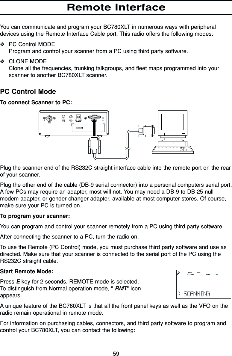 59You can communicate and program your BC780XLT in numerous ways with peripheraldevices using the Remote Interface Cable port. This radio offers the following modes:❖PC Control MODEProgram and control your scanner from a PC using third party software.❖CLONE MODEClone all the frequencies, trunking talkgroups, and fleet maps programmed into yourscanner to another BC780XLT scanner.Remote InterfacePC Control ModeTo connect Scanner to PC:Plug the scanner end of the RS232C straight interface cable into the remote port on the rearof your scanner.Plug the other end of the cable (DB-9 serial connector) into a personal computers serial port.A few PCs may require an adapter, most will not. You may need a DB-9 to DB-25 nullmodem adapter, or gender changer adapter, available at most computer stores. Of course,make sure your PC is turned on.To program your scanner:You can program and control your scanner remotely from a PC using third party software.After connecting the scanner to a PC, turn the radio on.To use the Remote (PC Control) mode, you must purchase third party software and use asdirected. Make sure that your scanner is connected to the serial port of the PC using theRS232C straight cable.Start Remote Mode:Press Ekey for 2 seconds. REMOTE mode is selected. To distinguish from Normal operation mode, &quot; RMT&quot; iconappears.A unique feature of the BC780XLT is that all the front panel keys as well as the VFO on theradio remain operational in remote mode.For information on purchasing cables, connectors, and third party software to program andcontrol your BC780XLT, you can contact the following: