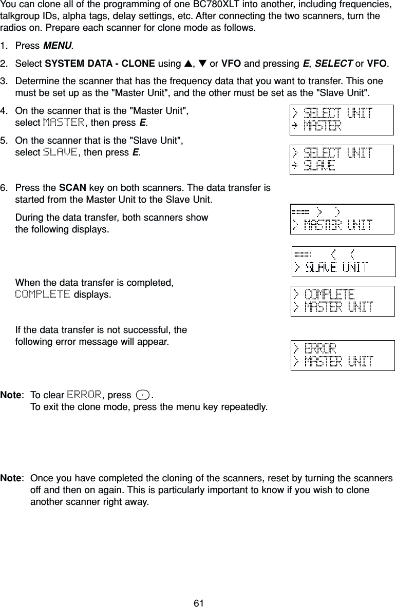 61You can clone all of the programming of one BC780XLT into another, including frequencies,talkgroup IDs, alpha tags, delay settings, etc. After connecting the two scanners, turn theradios on. Prepare each scanner for clone mode as follows.1. Press MENU.2. Select SYSTEM DATA - CLONE using ▲, ▼or VFO and pressing E, SELECT or VFO.3. Determine the scanner that has the frequency data that you want to transfer. This onemust be set up as the &quot;Master Unit&quot;, and the other must be set as the &quot;Slave Unit&quot;.4. On the scanner that is the &quot;Master Unit&quot;, select MASTER, then press E.5. On the scanner that is the &quot;Slave Unit&quot;, select SLAVE, then press E.6. Press the SCAN key on both scanners. The data transfer isstarted from the Master Unit to the Slave Unit.During the data transfer, both scanners show the following displays.When the data transfer is completed, COMPLETE displays.If the data transfer is not successful, the following error message will appear.Note: To clear ERROR, press  .To exit the clone mode, press the menu key repeatedly.Note: Once you have completed the cloning of the scanners, reset by turning the scannersoff and then on again. This is particularly important to know if you wish to cloneanother scanner right away.