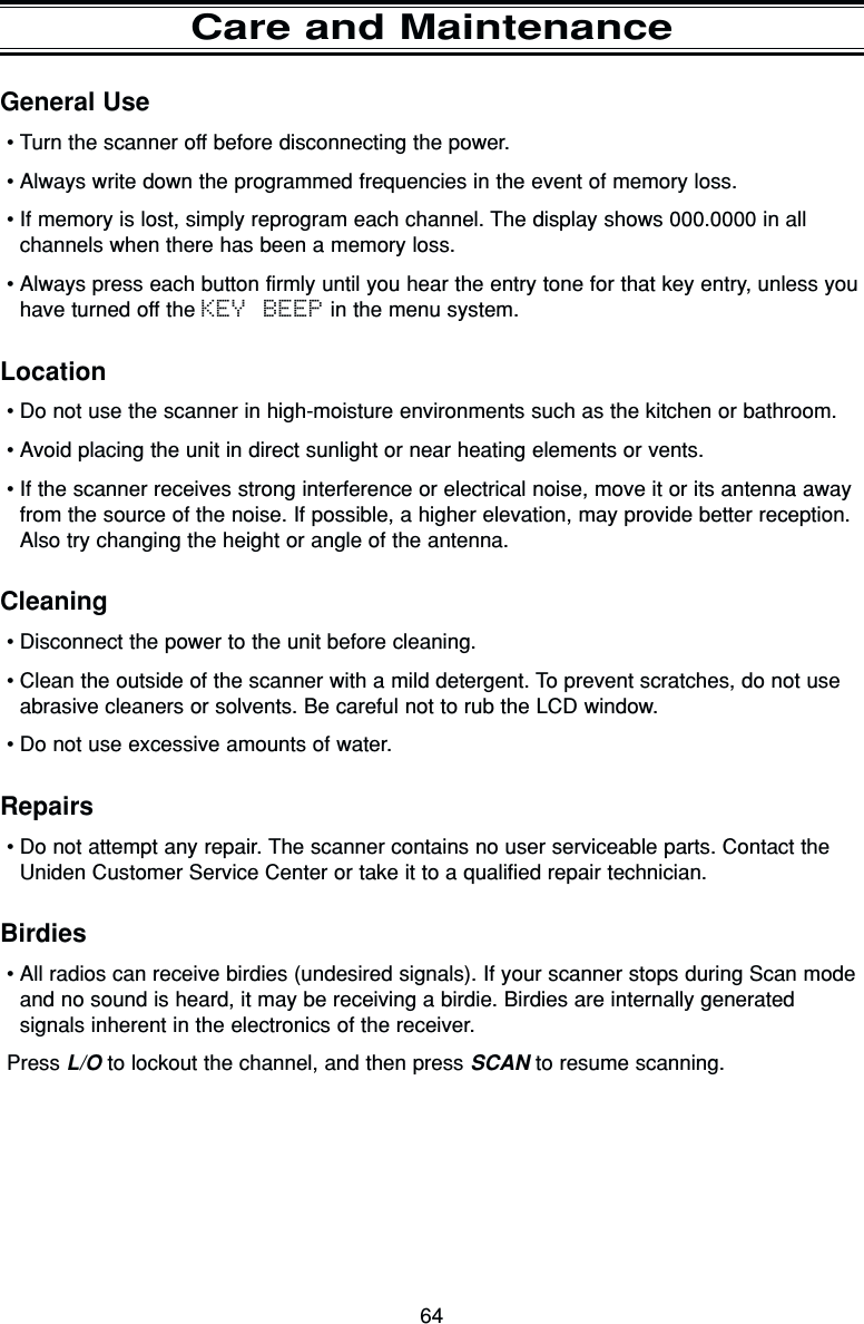 64General Use•Turn the scanner off before disconnecting the power.•Always write down the programmed frequencies in the event of memory loss.•If memory is lost, simply reprogram each channel. The display shows 000.0000 in allchannels when there has been a memory loss.•Always press each button firmly until you hear the entry tone for that key entry, unless youhave turned off the KEY BEEP in the menu system.Location•Do not use the scanner in high-moisture environments such as the kitchen or bathroom.•Avoid placing the unit in direct sunlight or near heating elements or vents.•If the scanner receives strong interference or electrical noise, move it or its antenna awayfrom the source of the noise. If possible, a higher elevation, may provide better reception.Also try changing the height or angle of the antenna.Cleaning•Disconnect the power to the unit before cleaning.•Clean the outside of the scanner with a mild detergent. To prevent scratches, do not useabrasive cleaners or solvents. Be careful not to rub the LCD window.•Do not use excessive amounts of water.Repairs•Do not attempt any repair. The scanner contains no user serviceable parts. Contact theUniden Customer Service Center or take it to a qualified repair technician.Birdies•All radios can receive birdies (undesired signals). If your scanner stops during Scan modeand no sound is heard, it may be receiving a birdie. Birdies are internally generatedsignals inherent in the electronics of the receiver.Press L/O to lockout the channel, and then press SCAN to resume scanning.Care and Maintenance