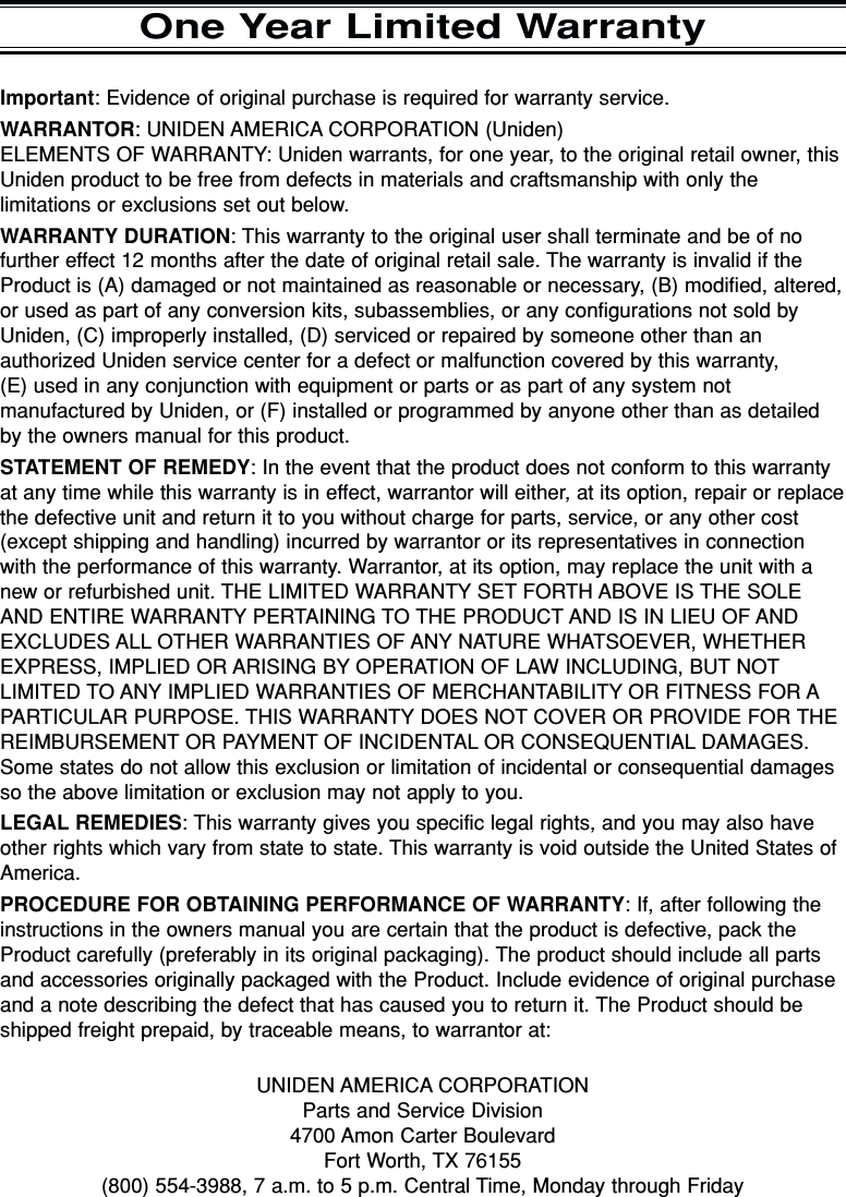 Important: Evidence of original purchase is required for warranty service.WARRANTOR: UNIDEN AMERICA CORPORATION (Uniden)ELEMENTS OF WARRANTY: Uniden warrants, for one year, to the original retail owner, thisUniden product to be free from defects in materials and craftsmanship with only thelimitations or exclusions set out below.WARRANTY DURATION: This warranty to the original user shall terminate and be of nofurther effect 12 months after the date of original retail sale. The warranty is invalid if theProduct is (A) damaged or not maintained as reasonable or necessary, (B) modified, altered,or used as part of any conversion kits, subassemblies, or any configurations not sold byUniden, (C) improperly installed, (D) serviced or repaired by someone other than anauthorized Uniden service center for a defect or malfunction covered by this warranty, (E) used in any conjunction with equipment or parts or as part of any system notmanufactured by Uniden, or (F) installed or programmed by anyone other than as detailedby the owners manual for this product.STATEMENT OF REMEDY: In the event that the product does not conform to this warrantyat any time while this warranty is in effect, warrantor will either, at its option, repair or replacethe defective unit and return it to you without charge for parts, service, or any other cost(except shipping and handling) incurred by warrantor or its representatives in connectionwith the performance of this warranty. Warrantor, at its option, may replace the unit with anew or refurbished unit. THE LIMITED WARRANTY SET FORTH ABOVE IS THE SOLEAND ENTIRE WARRANTY PERTAINING TO THE PRODUCT AND IS IN LIEU OF ANDEXCLUDES ALL OTHER WARRANTIES OF ANY NATURE WHATSOEVER, WHETHEREXPRESS, IMPLIED OR ARISING BY OPERATION OF LAW INCLUDING, BUT NOTLIMITED TO ANY IMPLIED WARRANTIES OF MERCHANTABILITY OR FITNESS FOR APARTICULAR PURPOSE. THIS WARRANTY DOES NOT COVER OR PROVIDE FOR THEREIMBURSEMENT OR PAYMENT OF INCIDENTAL OR CONSEQUENTIAL DAMAGES.Some states do not allow this exclusion or limitation of incidental or consequential damagesso the above limitation or exclusion may not apply to you.LEGAL REMEDIES: This warranty gives you specific legal rights, and you may also haveother rights which vary from state to state. This warranty is void outside the United States ofAmerica.PROCEDURE FOR OBTAINING PERFORMANCE OF WARRANTY: If, after following theinstructions in the owners manual you are certain that the product is defective, pack theProduct carefully (preferably in its original packaging). The product should include all partsand accessories originally packaged with the Product. Include evidence of original purchaseand a note describing the defect that has caused you to return it. The Product should beshipped freight prepaid, by traceable means, to warrantor at:UNIDEN AMERICA CORPORATIONParts and Service Division4700 Amon Carter BoulevardFort Worth, TX 76155(800) 554-3988, 7 a.m. to 5 p.m. Central Time, Monday through FridayOne Year Limited Warranty