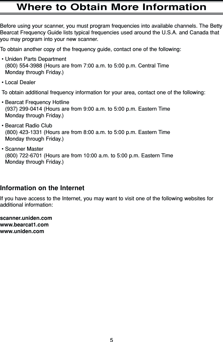5Where to Obtain More InformationBefore using your scanner, you must program frequencies into available channels. The BettyBearcat Frequency Guide lists typical frequencies used around the U.S.A. and Canada thatyou may program into your new scanner.To obtain another copy of the frequency guide, contact one of the following:•Uniden Parts Department  (800) 554-3988 (Hours are from 7:00 a.m. to 5:00 p.m. Central Time Monday through Friday.)•Local DealerTo obtain additional frequency information for your area, contact one of the following:•Bearcat Frequency Hotline (937) 299-0414 (Hours are from 9:00 a.m. to 5:00 p.m. Eastern Time Monday through Friday.)•Bearcat Radio Club(800) 423-1331 (Hours are from 8:00 a.m. to 5:00 p.m. Eastern Time Monday through Friday.)•Scanner Master(800) 722-6701 (Hours are from 10:00 a.m. to 5:00 p.m. Eastern Time Monday through Friday.)Information on the InternetIf you have access to the Internet, you may want to visit one of the following websites foradditional information:scanner.uniden.comwww.bearcat1.comwww.uniden.com
