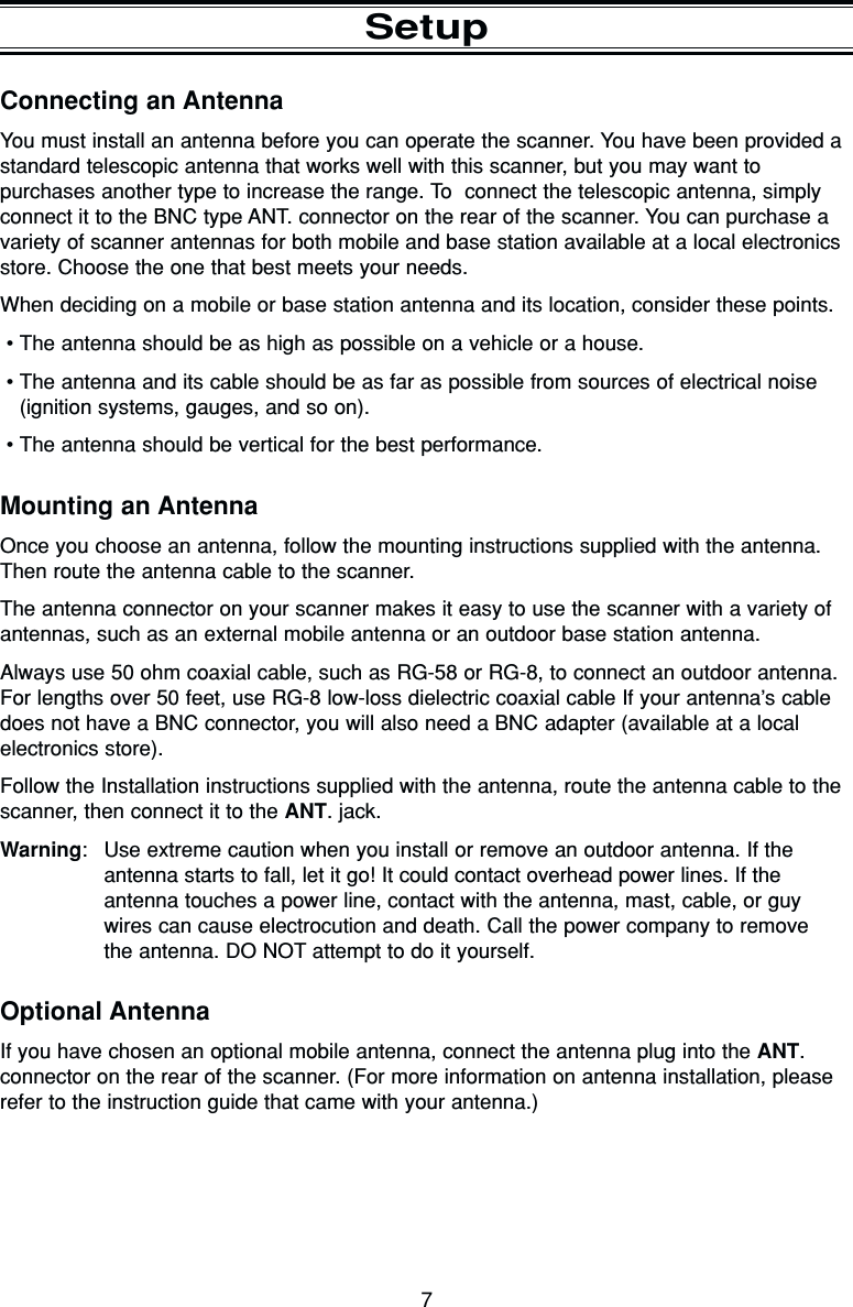 7SetupConnecting an AntennaYou must install an antenna before you can operate the scanner. You have been provided astandard telescopic antenna that works well with this scanner, but you may want to purchases another type to increase the range. To  connect the telescopic antenna, simplyconnect it to the BNC type ANT. connector on the rear of the scanner. You can purchase avariety of scanner antennas for both mobile and base station available at a local electronicsstore. Choose the one that best meets your needs.When deciding on a mobile or base station antenna and its location, consider these points.•The antenna should be as high as possible on a vehicle or a house.•The antenna and its cable should be as far as possible from sources of electrical noise(ignition systems, gauges, and so on).•The antenna should be vertical for the best performance.Mounting an AntennaOnce you choose an antenna, follow the mounting instructions supplied with the antenna.Then route the antenna cable to the scanner.The antenna connector on your scanner makes it easy to use the scanner with a variety ofantennas, such as an external mobile antenna or an outdoor base station antenna.Always use 50 ohm coaxial cable, such as RG-58 or RG-8, to connect an outdoor antenna.For lengths over 50 feet, use RG-8 low-loss dielectric coaxial cable If your antenna’s cabledoes not have a BNC connector, you will also need a BNC adapter (available at a local electronics store).Follow the Installation instructions supplied with the antenna, route the antenna cable to thescanner, then connect it to the ANT. jack.Warning: Use extreme caution when you install or remove an outdoor antenna. If theantenna starts to fall, let it go! It could contact overhead power lines. If the antenna touches a power line, contact with the antenna, mast, cable, or guywires can cause electrocution and death. Call the power company to remove the antenna. DO NOT attempt to do it yourself.Optional AntennaIf you have chosen an optional mobile antenna, connect the antenna plug into the ANT. connector on the rear of the scanner. (For more information on antenna installation, pleaserefer to the instruction guide that came with your antenna.)