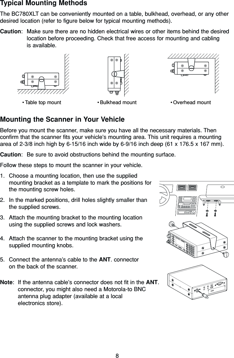 8Typical Mounting MethodsThe BC780XLT can be conveniently mounted on a table, bulkhead, overhead, or any otherdesired location (refer to figure below for typical mounting methods).Caution: Make sure there are no hidden electrical wires or other items behind the desiredlocation before proceeding. Check that free access for mounting and cabling is available.Mounting the Scanner in Your VehicleBefore you mount the scanner, make sure you have all the necessary materials. Thenconfirm that the scanner fits your vehicle’s mounting area. This unit requires a mountingarea of 2-3/8 inch high by 6-15/16 inch wide by 6-9/16 inch deep (61 x 176.5 x 167 mm).Caution: Be sure to avoid obstructions behind the mounting surface.Follow these steps to mount the scanner in your vehicle.1. Choose a mounting location, then use the supplied mounting bracket as a template to mark the positions forthe mounting screw holes.2. In the marked positions, drill holes slightly smaller than the supplied screws.3. Attach the mounting bracket to the mounting locationusing the supplied screws and lock washers.4. Attach the scanner to the mounting bracket using thesupplied mounting knobs.5. Connect the antenna’s cable to the ANT. connectoron the back of the scanner.Note: If the antenna cable’s connector does not fit in the ANT.connector, you might also need a Motorola-to BNC antenna plug adapter (available at a local electronics store).•Table top mount •Bulkhead mount •Overhead mount