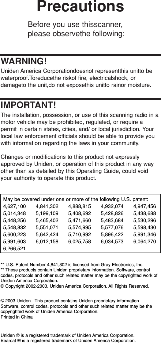 PrecautionsBefore you use thisscanner,please observethe following:WARNING!Uniden America Corporationdoesnot representthis unitto bewaterproof.Toreducethe riskof fire, electricalshock, or damageto the unit,do not exposethis unitto rainor moisture.IMPORTANT!The installation, possession, or use of this scanning radio in amotor vehicle may be prohibited, regulated, or require a permit in certain states, cities, and/ or local jurisdiction. Yourlocal law enforcement officials should be able to provide youwith information regarding the laws in your community.Changes or modifications to this product not expresslyapproved by Uniden, or operation of this product in any wayother than as detailed by this Operating Guide, could voidyour authority to operate this product.May be covered under one or more of the following U.S. patent:4,627,100 4,841,302 4,888,815 4,932,074 4,947,4565,014,348 5,199,109 5,408,692 5,428,826 5,438,6885,448,256 5,465,402 5,471,660 5,483,684 5,530,2965,548,832 5,551,071 5,574,995 5,577,076 5,598,4305,600,223 5,642,424 5,710,992 5,896,422 5,991,3465,991,603 6,012,158 6,025,758 6,034,573 6,064,2706,266,521** U.S. Patent Number 4,841,302 is licensed from Gray Electronics, Inc.** These products contain Uniden proprietary information. Software, controlcodes, protocols and other such related matter may be the copyrighted work ofUniden America Corporation. © Copyright 2002-2003, Uniden America Corporation. All Rights Reserved.© 2003 Uniden.  This product contains Uniden proprietary information.Software, control codes, protocols and other such related matter may be thecopyrighted work of Uniden America Corporation.Printed in ChinaUniden ® is a registered trademark of Uniden America Corporation.Bearcat ® is a registered trademark of Uniden America Corporation.