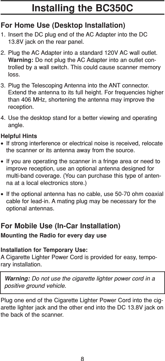 8Installing the BC350CFor Home Use (Desktop Installation)1. Insert the DC plug end of the AC Adapter into the DC13.8V jack on the rear panel.2. Plug the AC Adapter into a standard 120V AC wall outlet.Warning: Do not plug the AC Adapter into an outlet con-trolled by a wall switch. This could cause scanner memoryloss.3. Plug the Telescoping Antenna into the ANT connector.Extend the antenna to its full height. For frequencies higherthan 406 MHz, shortening the antenna may improve thereception.4. Use the desktop stand for a better viewing and operatingangle.Helpful Hints•If strong interference or electrical noise is received, relocatethe scanner or its antenna away from the source.•If you are operating the scanner in a fringe area or need toimprove reception, use an optional antenna designed formulti-band coverage. (You can purchase this type of anten-na at a local electronics store.)•If the optional antenna has no cable, use 50-70 ohm coaxialcable for lead-in. A mating plug may be necessary for theoptional antennas.For Mobile Use (In-Car Installation)Mounting the Radio for every day useInstallation for Temporary Use:A Cigarette Lighter Power Cord is provided for easy, tempo-rary installation.Warning: Do not use the cigarette lighter power cord in apositive ground vehicle.Plug one end of the Cigarette Lighter Power Cord into the cig-arette lighter jack and the other end into the DC 13.8V jack onthe back of the scanner.