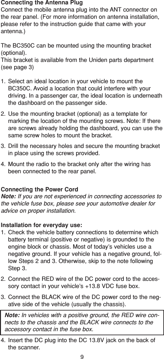 9Connecting the Antenna PlugConnect the mobile antenna plug into the ANT connector onthe rear panel. (For more information on antenna installation,please refer to the instruction guide that came with yourantenna.)The BC350C can be mounted using the mounting bracket(optional).This bracket is available from the Uniden parts department(see page 3)1. Select an ideal location in your vehicle to mount theBC350C. Avoid a location that could interfere with yourdriving. In a passenger car, the ideal location is underneaththe dashboard on the passenger side.2. Use the mounting bracket (optional) as a template formarking the location of the mounting screws. Note: If thereare screws already holding the dashboard, you can use thesame screw holes to mount the bracket.3. Drill the necessary holes and secure the mounting bracketin place using the screws provided.4. Mount the radio to the bracket only after the wiring hasbeen connected to the rear panel.Connecting the Power CordNote: If you are not experienced in connecting accessories tothe vehicle fuse box, please see your automotive dealer foradvice on proper installation.Installation for everyday use:1. Check the vehicle battery connections to determine whichbattery terminal (positive or negative) is grounded to theengine block or chassis. Most of today’s vehicles use anegative ground. If your vehicle has a negative ground, fol-low Steps 2 and 3. Otherwise, skip to the note followingStep 3.2. Connect the RED wire of the DC power cord to the acces-sory contact in your vehicle’s +13.8 VDC fuse box.3. Connect the BLACK wire of the DC power cord to the neg-ative side of the vehicle (usually the chassis).Note: In vehicles with a positive ground, the RED wire con-nects to the chassis and the BLACK wire connects to theaccessory contact in the fuse box.4. Insert the DC plug into the DC 13.8V jack on the back ofthe scanner.