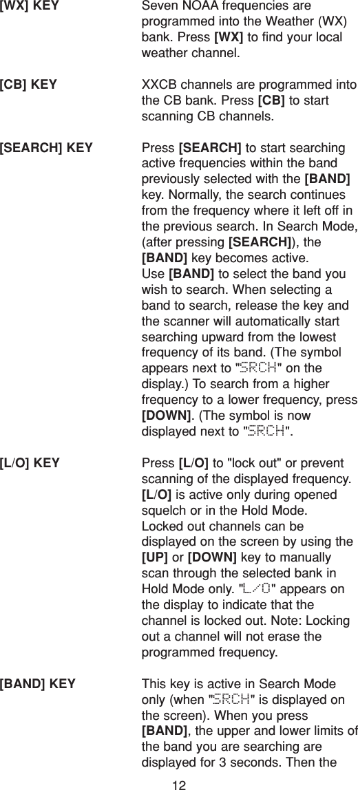 12[WX] KEY Seven NOAA frequencies are programmed into the Weather (WX)bank. Press [WX] to find your localweather channel.[CB] KEY XXCB channels are programmed intothe CB bank. Press [CB] to startscanning CB channels.[SEARCH] KEY Press [SEARCH] to start searchingactive frequencies within the bandpreviously selected with the [BAND]key. Normally, the search continuesfrom the frequency where it left off inthe previous search. In Search Mode,(after pressing [SEARCH]), the[BAND] key becomes active.Use [BAND] to select the band youwish to search. When selecting aband to search, release the key andthe scanner will automatically startsearching upward from the lowestfrequency of its band. (The symbolappears next to &quot;SRCH&quot; on the display.) To search from a higher frequency to a lower frequency, press[DOWN]. (The symbol is now displayed next to &quot;SRCH&quot;.[L/O] KEY Press [L/O] to &quot;lock out&quot; or preventscanning of the displayed frequency.[L/O] is active only during openedsquelch or in the Hold Mode.Locked out channels can be displayed on the screen by using the[UP] or [DOWN] key to manuallyscan through the selected bank inHold Mode only. &quot;L/O&quot; appears onthe display to indicate that the channel is locked out. Note: Lockingout a channel will not erase the programmed frequency.[BAND] KEY This key is active in Search Modeonly (when &quot;SRCH&quot; is displayed onthe screen). When you press[BAND], the upper and lower limits ofthe band you are searching are displayed for 3 seconds. Then the