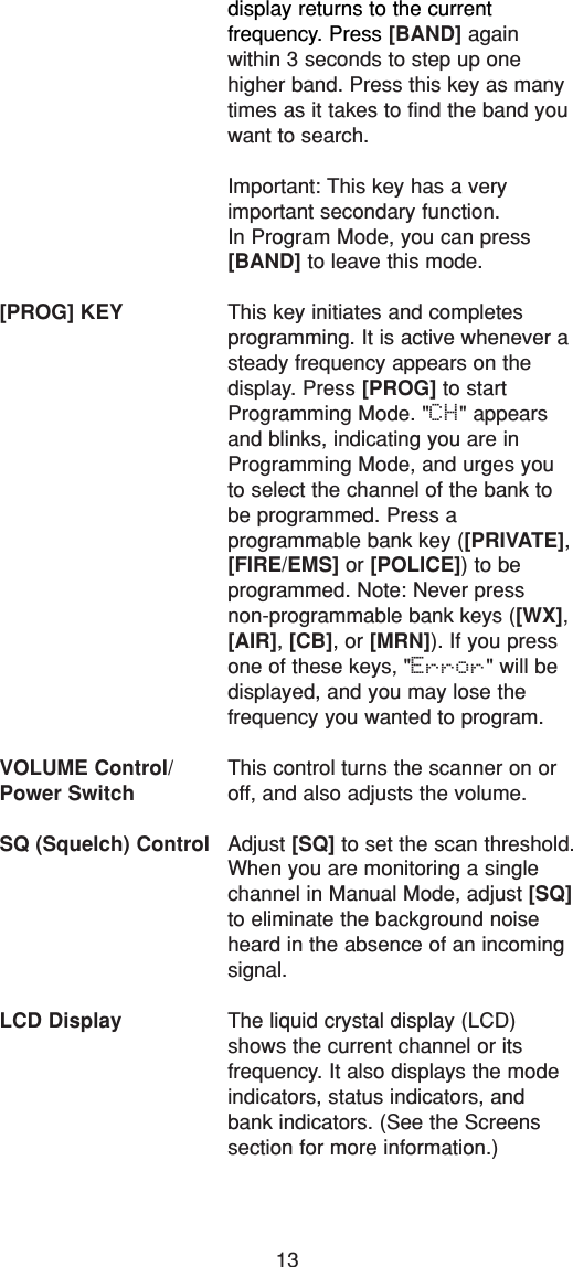 13display returns to the current frequency. Press [BAND] again within 3 seconds to step up one higher band. Press this key as manytimes as it takes to find the band youwant to search.Important: This key has a very important secondary function. In Program Mode, you can press[BAND] to leave this mode.[PROG] KEY This key initiates and completes programming. It is active whenever asteady frequency appears on the display. Press [PROG] to startProgramming Mode. &quot;CH&quot; appearsand blinks, indicating you are inProgramming Mode, and urges youto select the channel of the bank tobe programmed. Press a programmable bank key ([PRIVATE],[FIRE/EMS] or [POLICE]) to be programmed. Note: Never press non-programmable bank keys ([WX],[AIR], [CB], or [MRN]). If you pressone of these keys, &quot;Error&quot; will bedisplayed, and you may lose the frequency you wanted to program.VOLUME Control/ This control turns the scanner on or Power Switch off, and also adjusts the volume.SQ (Squelch) Control Adjust [SQ] to set the scan threshold.When you are monitoring a singlechannel in Manual Mode, adjust [SQ]to eliminate the background noiseheard in the absence of an incomingsignal.LCD Display The liquid crystal display (LCD)shows the current channel or its frequency. It also displays the modeindicators, status indicators, andbank indicators. (See the Screenssection for more information.)