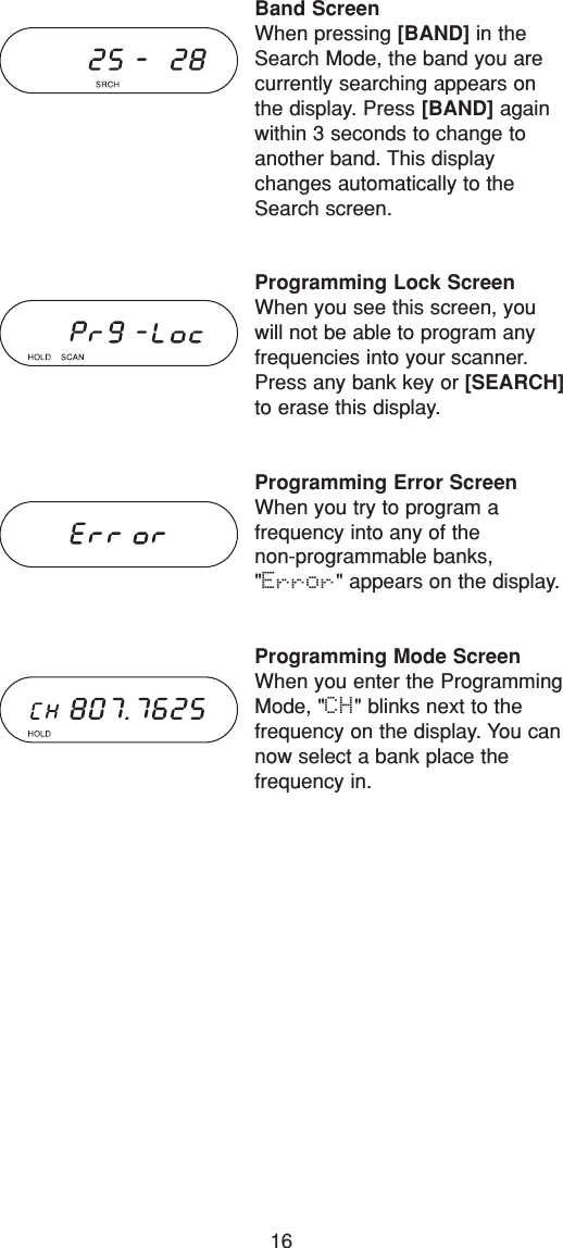 16Band ScreenWhen pressing [BAND] in theSearch Mode, the band you arecurrently searching appears onthe display. Press [BAND] againwithin 3 seconds to change toanother band. This displaychanges automatically to theSearch screen.Programming Lock ScreenWhen you see this screen, youwill not be able to program any frequencies into your scanner.Press any bank key or [SEARCH]to erase this display.Programming Error ScreenWhen you try to program a frequency into any of the non-programmable banks,&quot;Error&quot; appears on the display.Programming Mode ScreenWhen you enter the ProgrammingMode, &quot;CH&quot; blinks next to the frequency on the display. You cannow select a bank place the frequency in.