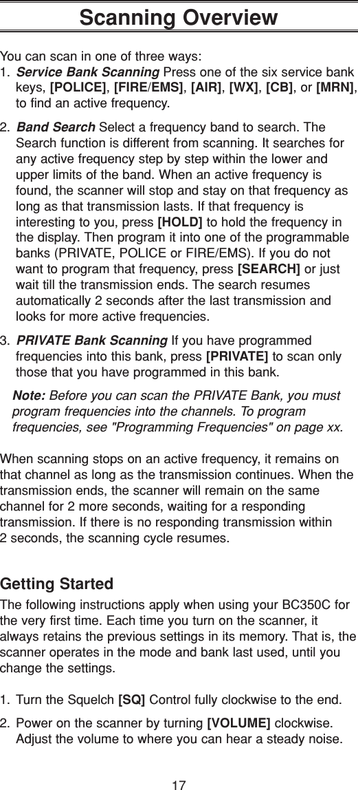 17Scanning OverviewYou can scan in one of three ways:1. Service Bank Scanning Press one of the six service bankkeys, [POLICE], [FIRE/EMS], [AIR], [WX], [CB], or [MRN],to find an active frequency.2. Band Search Select a frequency band to search. TheSearch function is different from scanning. It searches forany active frequency step by step within the lower andupper limits of the band. When an active frequency isfound, the scanner will stop and stay on that frequency aslong as that transmission lasts. If that frequency is interesting to you, press [HOLD] to hold the frequency inthe display. Then program it into one of the programmablebanks (PRIVATE, POLICE or FIRE/EMS). If you do notwant to program that frequency, press [SEARCH] or justwait till the transmission ends. The search resumes automatically 2 seconds after the last transmission andlooks for more active frequencies.3. PRIVATE Bank Scanning If you have programmed frequencies into this bank, press [PRIVATE] to scan onlythose that you have programmed in this bank.Note: Before you can scan the PRIVATE Bank, you mustprogram frequencies into the channels. To program frequencies, see &quot;Programming Frequencies&quot; on page xx.When scanning stops on an active frequency, it remains onthat channel as long as the transmission continues. When thetransmission ends, the scanner will remain on the same channel for 2 more seconds, waiting for a responding transmission. If there is no responding transmission within 2 seconds, the scanning cycle resumes.Getting StartedThe following instructions apply when using your BC350C forthe very first time. Each time you turn on the scanner, italways retains the previous settings in its memory. That is, thescanner operates in the mode and bank last used, until youchange the settings.1. Turn the Squelch [SQ] Control fully clockwise to the end.2. Power on the scanner by turning [VOLUME] clockwise.Adjust the volume to where you can hear a steady noise.