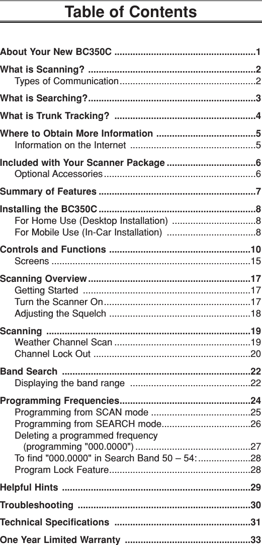 Table of ContentsAbout Your New BC350C ......................................................1What is Scanning? ................................................................2Types of Communication....................................................2What is Searching?................................................................3What is Trunk Tracking? ......................................................4Where to Obtain More Information ......................................5Information on the Internet ................................................5Included with Your Scanner Package ..................................6Optional Accessories..........................................................6Summary of Features ............................................................7Installing the BC350C ............................................................8For Home Use (Desktop Installation) ................................8For Mobile Use (In-Car Installation) ..................................8Controls and Functions ......................................................10Screens ............................................................................15Scanning Overview ..............................................................17Getting Started ................................................................17Turn the Scanner On........................................................17Adjusting the Squelch ......................................................18Scanning ..............................................................................19Weather Channel Scan ....................................................19Channel Lock Out ............................................................20Band Search ........................................................................22Displaying the band range ..............................................22Programming Frequencies..................................................24Programming from SCAN mode ......................................25Programming from SEARCH mode..................................26Deleting a programmed frequency (programming &quot;000.0000&quot;) ............................................27To find &quot;000.0000&quot; in Search Band 50 – 54: ....................28Program Lock Feature......................................................28Helpful Hints ........................................................................29Troubleshooting ..................................................................30Technical Specifications ....................................................31One Year Limited Warranty ................................................33