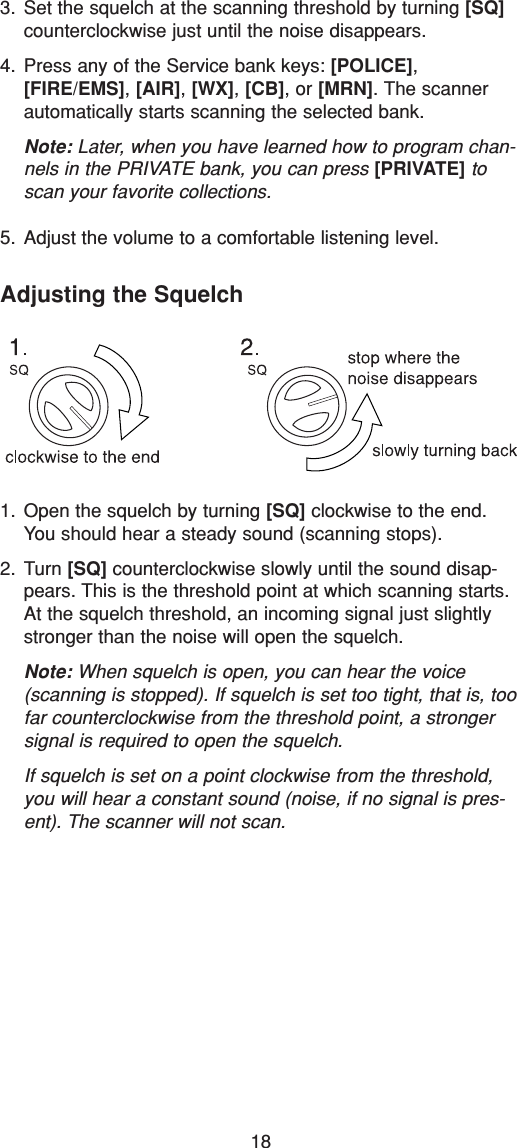 183. Set the squelch at the scanning threshold by turning [SQ]counterclockwise just until the noise disappears.4. Press any of the Service bank keys: [POLICE],[FIRE/EMS], [AIR], [WX], [CB], or [MRN]. The scannerautomatically starts scanning the selected bank.Note: Later, when you have learned how to program chan-nels in the PRIVATE bank, you can press [PRIVATE] toscan your favorite collections.5. Adjust the volume to a comfortable listening level.Adjusting the Squelch1. Open the squelch by turning [SQ] clockwise to the end.You should hear a steady sound (scanning stops).2. Turn [SQ] counterclockwise slowly until the sound disap-pears. This is the threshold point at which scanning starts.At the squelch threshold, an incoming signal just slightlystronger than the noise will open the squelch.Note: When squelch is open, you can hear the voice(scanning is stopped). If squelch is set too tight, that is, toofar counterclockwise from the threshold point, a strongersignal is required to open the squelch.If squelch is set on a point clockwise from the threshold,you will hear a constant sound (noise, if no signal is pres-ent). The scanner will not scan.